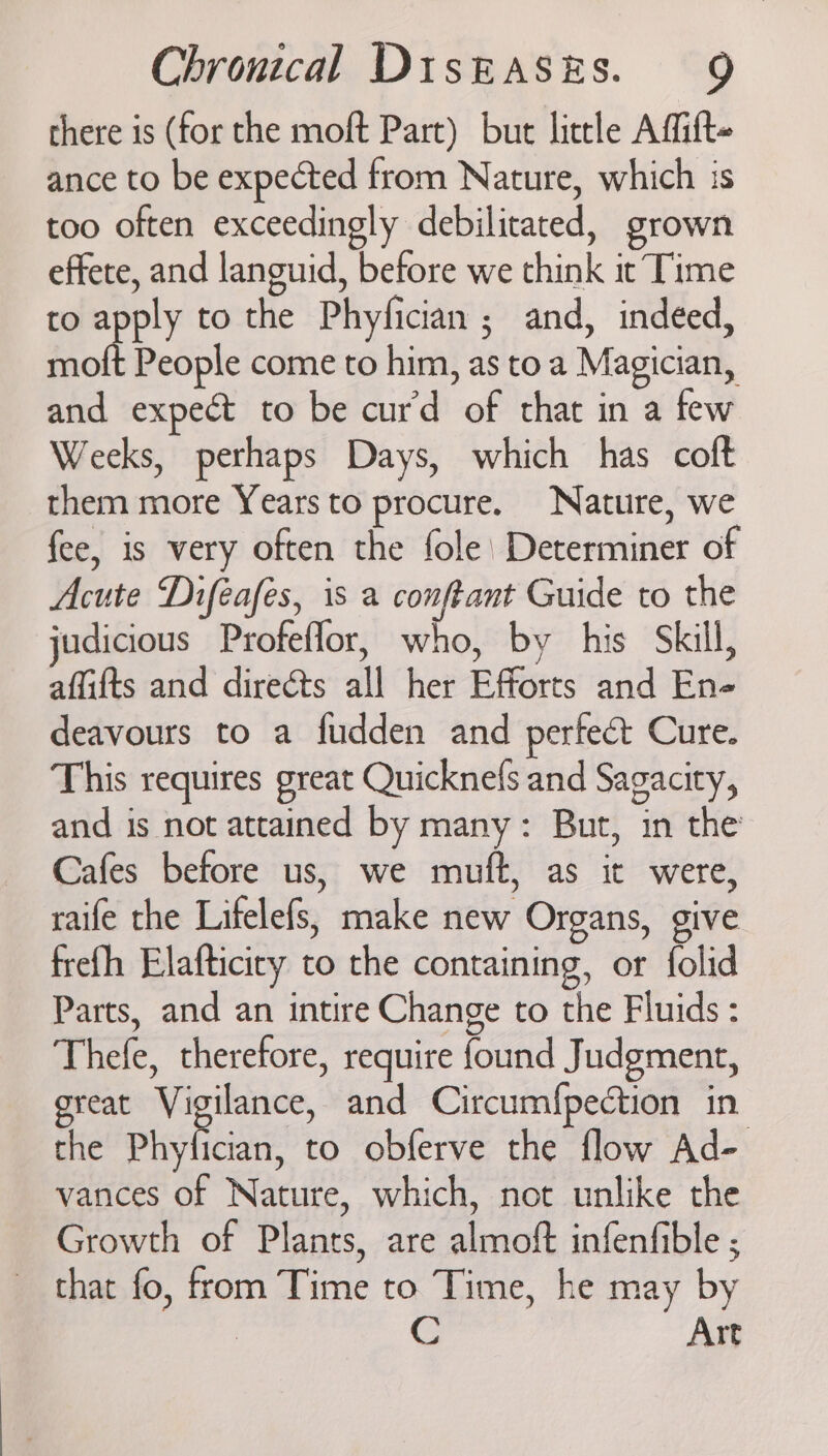 there is (for the moft Part) but little Affift- ance to be expected from Nature, which is too often exceedingly debilitated, grown effete, and languid, before we think ic Time to apply to the Phyfician ; and, indeed, molt People come to him, as toa Magician, and expect to be curd of that in a few Weeks, perhaps Days, which has coft them more Years to procure. Nature, we fee, is very often the fole’ Determiner of Acute Difeafes, is a conftant Guide to the judicious Profeflor, who, by his Skill, affifts and direéts all her Efforts and En- deavours to a fudden and perfect Cure. This requires great Quicknefs and Sagacity, and is not attained by many: But, in the Cafes before us, we muft, as it were, raife the Lifelefs, make new Organs, give frefh Elafticicy to the containing, or folid Parts, and an intire Change to the Fluids : Thefe, therefore, require found Judgment, great Vigilance, and Circum{pection in the Phyfician, to obferve the flow Ad- vances of Nature, which, not unlike the Growth of Plants, are almoft infenfible ; that fo, from Time to Time, he may by : Art