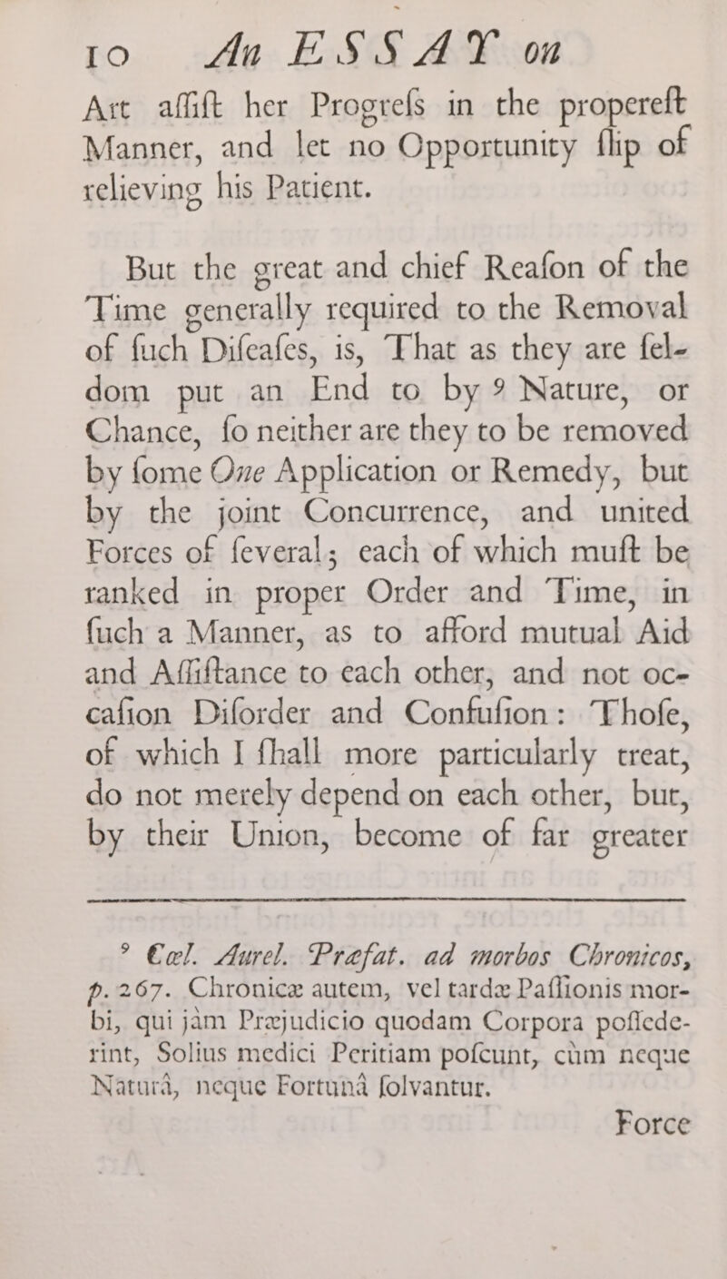 Io)60 dl An ESSAY on Art affift her Progrefs in the propereft Manner, and let no Opportunity flip of relieving his Patient. But the great and chief Reafon of the Time generally required to the Removal of fuch Difeafes, is, That as they are fel- dom put an End to by 9 Nature, or Chance, fo neither are they to be removed by fome One Application or Remedy, but by the joint Concurrence, and united Forces of feveral; each of which muft be ranked in proper Order and Time, in {uch a Manner, as to afford mutual Aid and Affiftance to each other, and not oc- cafion Diforder and Confufion: Thofe, of which I fhall more particularly treat, do not merely depend on each other, bur, by their Union, become of far greater > €el. Aurel. Praefat. ad morbos Chronicos, p.267. Chronicx autem, vel tardz Paflionis mor- bi, qui jam Prajudicio quodam Corpora pofiede- rint, Solius medici Peritiam pofcunt, chm neque Natura, neque Fortuna folvantur. Force