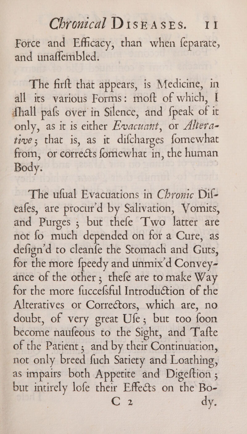 Force and Efficacy, than when feparate, and unaffembled. The firft that appears, is Medicine, in all its various Forms: moft of which, I hall pafs over in Silence, and {peak of it only, as it is either Evacuant, or Altera- tive; that is, as it difcharges formewhat from, or corrects fomewhat in, the human Body. The ufual Evacuations in Chronic Dil- eafes, are procurd by Salivation, Vomits, and Purges ; but thefe Two latter are not fo much depended on for a Cure, as defign'd to cleanfe the Stomach and Guts, for the more {peedy and unmix'd Convey- ance of the other; thefe are tomake Way for the more fuccefsful Introduction of the Alteratives or Correctors, which are, no doubt, of very great Ufe; but too foon become naufeous to the Sight, and Tafte of the Patient ; and by their Continuation, not only breed fuch Satiety and Loathing, as impairs both Appetite and Digeltion ; but intirely lofe their Effects on the Bo- C3 dy.