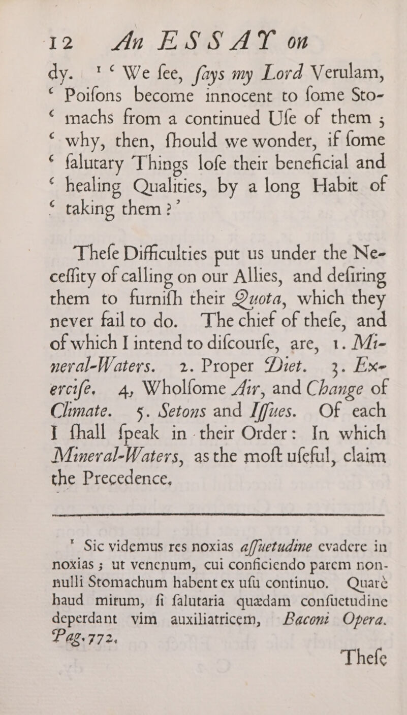 dy. '° We fee, fays my Lord Verulam, ‘ Poifons become innocent to fome Sto- ‘ machs from a continued Ufe of them ; why, then, fhould we wonder, if {ome * falutary Things lofe their beneficial and ‘ healing Qualities, by a long Habit of taking them ?’ ¢ 4 Thefe Difficulties put us under the Ne- ceflity of calling on our Allies, and defiring them to furnifh their Quota, which they never failto do. The chief of thefe, and of which I intend to difcourfe, are, 1. Mi- neral-Waters. 2. Proper Diet. 3. Exe ercifé, 4, Wholfome Air, and Change of Climate. §. Setons and Iffues. Of each I fhall {peak in their Order: In which Mineral-Waters, asthe moft ufeful, claim the Precedence, * Sic videmus res noxias a/fuetudine evadere in noxias ; ut venecnum, cui conficiendo parem non- nulli Stomachum habent ex uf continuo. Quaré haud mirum, fi falutaria quedam confuectudine deperdant vim auxiliatricem, Bacont Opera. Pag.772,