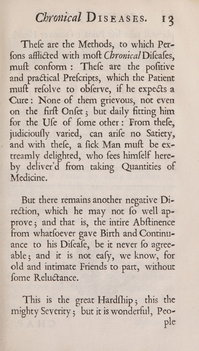 Thefe are the Methods, to which Per- fons afflicted with moft Chronical Difeafes, muft conform: Thefe are the pofitive and practical Prefcripts, which the Patient muft refolve to obferve, if he expects a Cure: None of them grievous, not even on the firft Onfet ; but daily fitting him for the Ufe of fome other: From thefe, judicioufly varied, can arife no Satiety, _ and with thefe, a fick Man muft be ex- treamly delighted, who fees himfelf here- by deliver’d from taking Quantities of Medicine. | But there remains another negative Di- rection, which he may not fo well ap- prove; and that is, the intire Abftinence from whatfoever gave Birth and Continu- ance to his Difeafe, be it never fo agree- able; and it is not eafy, we know, for old and intimate Friends to part, without fome Reluétance. This is the great Hardfhip; this the mighty Severity ; but it is wonderful, Peo- ple