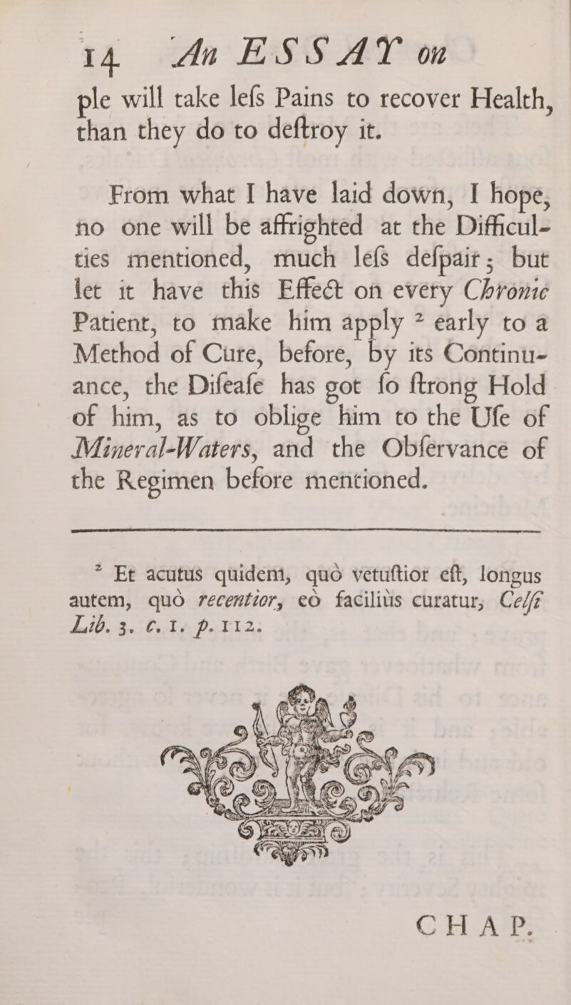 ple will take lefs Pains to recover Health, than they do to deftroy it. From what I have laid down, I hope, no one will be affrighted at the Difficul- ties mentioned, much lefs defpair; but let it have this Effect on every Chronic Patient, to make him apply * early to a Method of Cure, before, by its Continu- ance, the Difeafe has got fo ftrong Hold of him, as to oblige him to the Ufe of Mineral-Waters, and the Obfervance of the Regimen before mentioned. * Et acutus quidem, quo vetutftior eft, longus autem, quo recentior, eo facilils curatur, Cel Bete bo St Pa Th: CHAP.