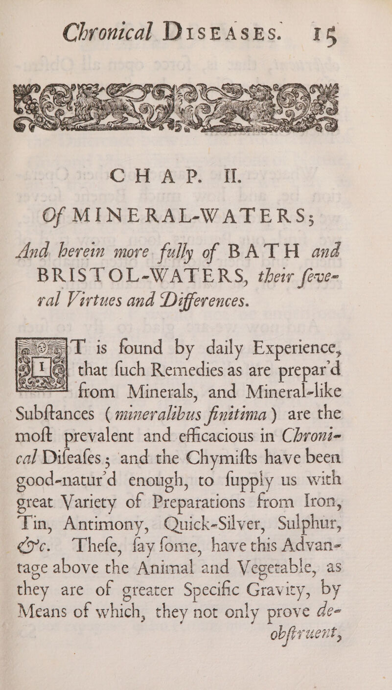 CoH Ace. oH. Of MINERAL-WATERS; And. here more. fully of BATH and BRISTOL-WATERS, thei feve- val Virtues and Differences. Sage —— x SS Las x LAS IAP SS ‘is|T is found by daily Experience, : Be that {uch Remedies as are prepard sg! from Minerals, and Mineralelike Subftances ( mineralibus finitima) are the moft prevalent and efficacious in Chronz- cal Difeafes ; and the Chymifts have been good-naturd enough, to fupply us with great Variety of Preparations from Iron, Tin, Antimony, Quick-Silver, Sulphur, oc. Thele, fay fome, have this Advan- tage above the Animal and Vegetable, as they are of greater Specific Gravity, by Means of which, they not only prove de- obfivucnt,