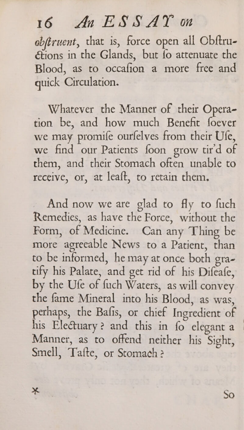 obftruent, that is, force open all Obftru- étions in the Glands, but fo attenuate the Blood, as to occafion a more free and quick Circulation. Whatever the Manner of their Opera- tion be, and how much Benefit foever we may promife ourfelves from their Ule, we find our Patients foon grow tir'd of them, and their Stomach often unable to receive, or, at leaft, to retain them. And now we are glad to fly to fuch Remedies, as have the Force, without the Form, of Medicine. Can any Thing be more agreeable News to a Patient, than to be informed, he may at once both gra- tify his Palate, and get rid of his Difeafe, by the Ufe of fuch Waters, as will convey the fame Mineral into his Blood, as was, perhaps, the Bafis, or chief Ingredient of his Ele@tuary? and this in fo elegant a_ Manner, as to offend neither his Sight, Smell, Tafte, or Stomach 2 % So