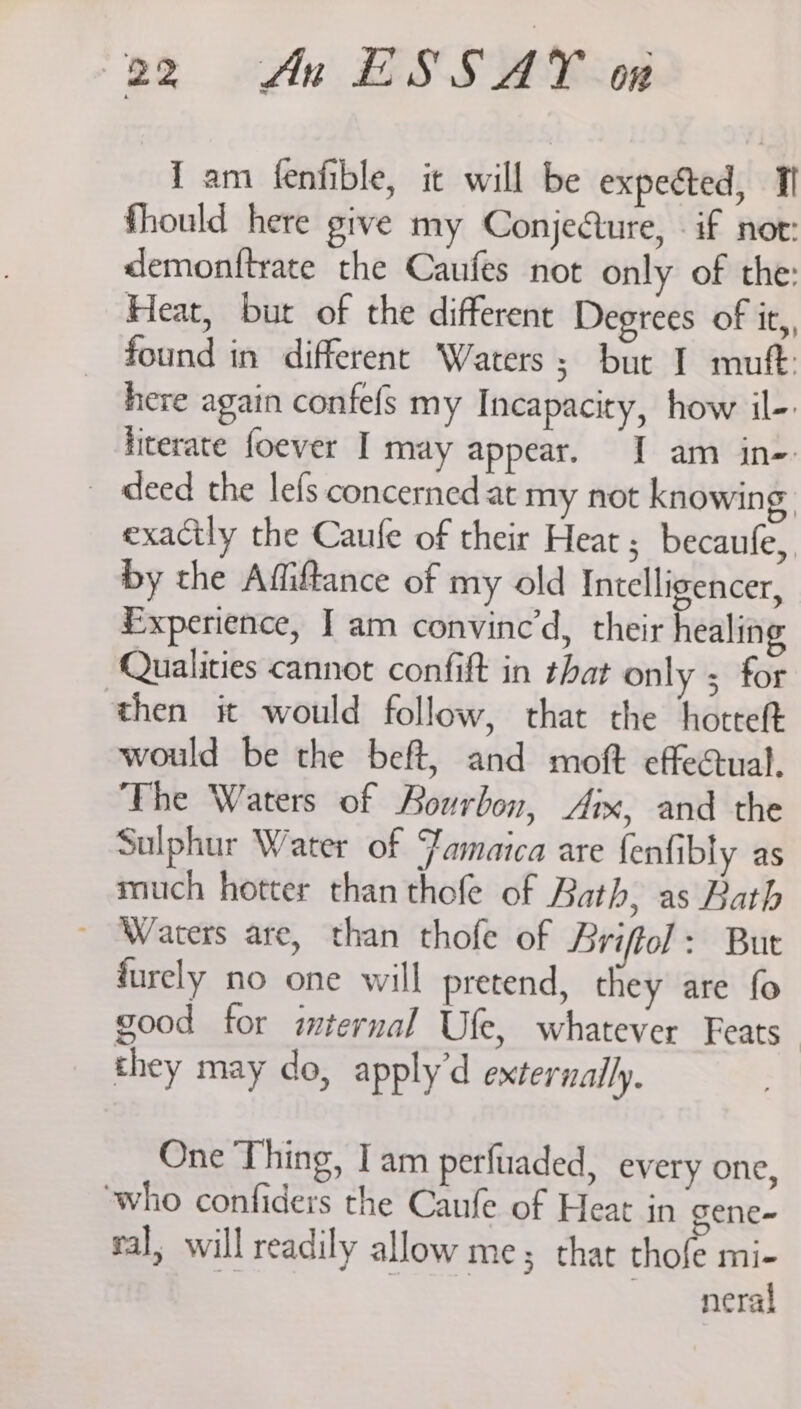 i am fenfible, it will be expected, I fhould here give my Conjecture, - if nor: demonitrate the Caufes not only of the: Heat, but of the different Degrees of it,, found in different Waters; but I muft: here again confefs my Incapacity, how il- literate foever I may appear. I am in- - deed the lefs concerned at my not knowing, exactly the Caufe of their Heat; becaufe, by the Affiftance of my old Intelligencer, Experience, J am convinced, their healing Qualities cannot confift in that only ; for then it would follow, that the hotteft would be the beft, and moft effectual. The Waters of Bourbon, Aix, and the Sulphur Water of Jamaica are fenfibly as much hotter than thofe of Bath, as Bath ~ Waters are, than thofe of Briffol: Bur furely no one will pretend, they are fo good for mternal Ufe, whatever Feats” they may do, apply’d externally. One Thing, I am perfuaded, every one, who confiders the Caufe of Heat in gene~ sal, will readily allow me; that thofe mi- | | neral