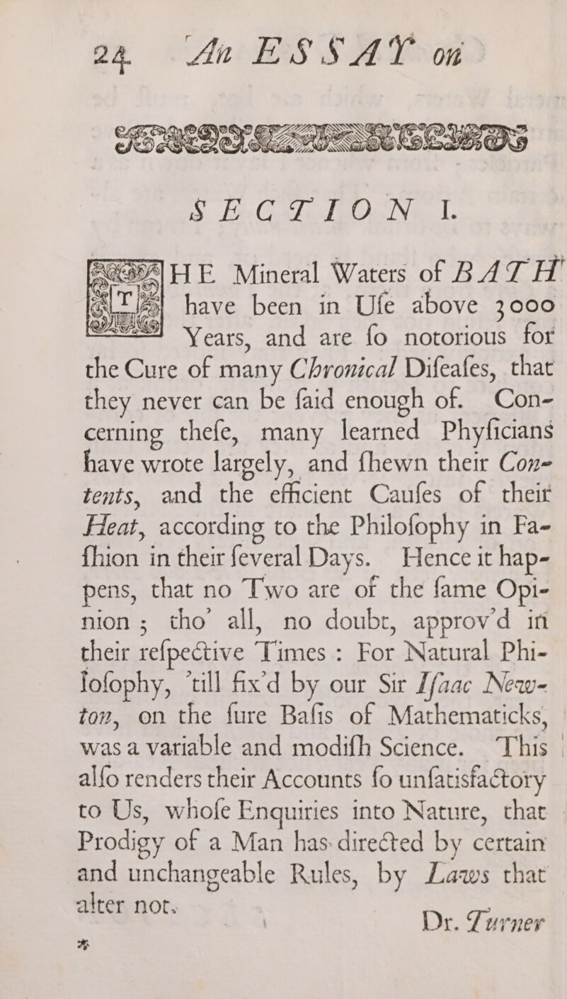 the Cure of many Chronical Difeafes, that they never can be faid enough of. Con- cerning thefe, many learned Phyficians have wrote largely, and {hewn their Con tents, and the efficient Caufes of their Heat, according to the Philofophy in Fa- fhion in their feveral Days. Hence it hap- pens, that no Two are of the fame Opi- nion; tho’ all, no doubt, approvd in their refpective Times : For Natural Phi- fofophy, ‘till fix'd by our Sir Lfaac New- tow, on the fure Bafis of Mathematicks, alfo renders their Accounts fo unfatisfactory Prodigy of a Man has directed by certain and unchangeable Rules, by Laws that alter not. Lk. SI Dr. Turner %