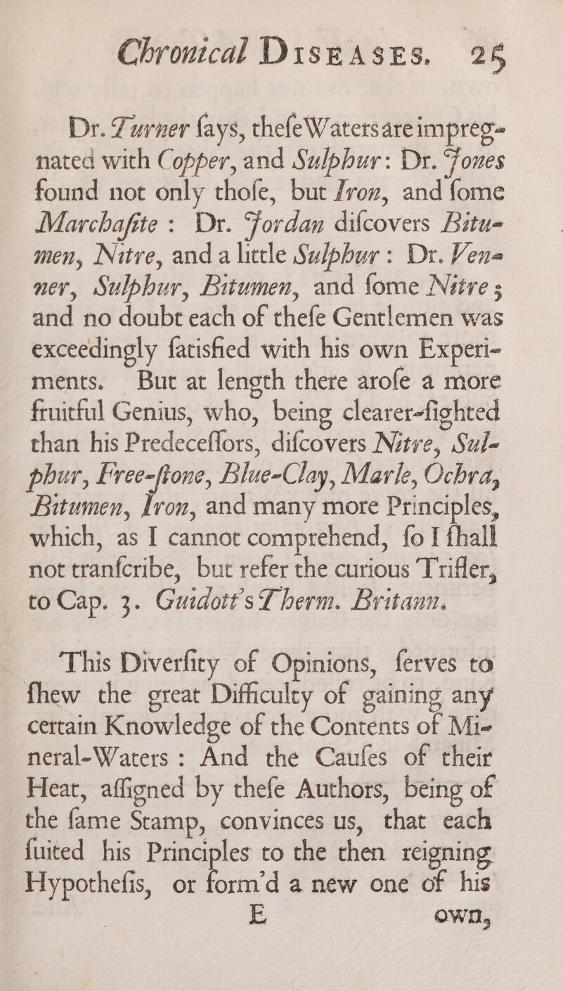 Dr. Turner fays, thefeWatersare impreg= nated with Copper, and Sulphur: Dr. “ones found not only thofe, but /roz, and fome Marchafite : Dr. Jordan dilcovers Bitu- men, Nitre, anda little Sulphur: Dr. Vene ner, Sulphur, Bitumen, and fome Nitre s and no doubt each of thefe Gentlemen was exceedingly fatisfied with his own Experi- ments. But at length there arofe a more fruitful Genius, who, being clearer-fighted than his Predeceffors, difcovers Nitre, Sul- phur, Free-fione, Blue-Clay, Marle, Ochra, Bitumen, Iron, and many more Principles, which, as I cannot comprehend, fo I fhall not tranfcribe, but refer the curious Trifler, to Cap. 3. Guidott’ sf berm. Britaun. This Diverfity of Opinions, ferves to fhew the great Difficulty of gaining any certain Knowledge of the Contents of Mi- neral-Waters : And the Caufes of their Heat, affigned by thefe Authors, being of the fame Stamp, convinces us, that each fuited his Principles to the then reigning: Hypothefis, or Saicd anew one of his E. own,