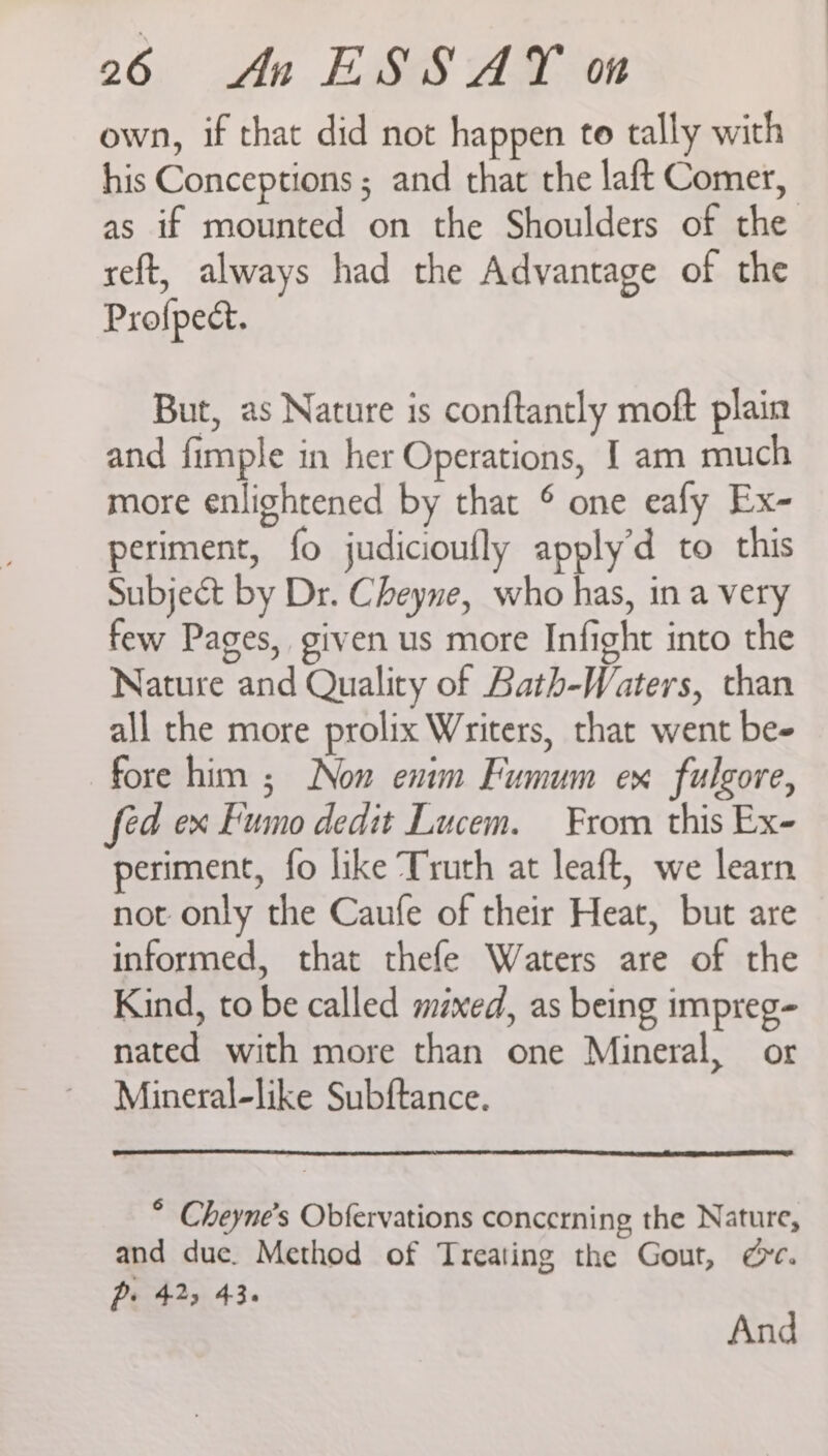 own, if that did not happen to tally with his Conceptions ; and that the laft Comer, as if mounted on the Shoulders of the reft, always had the Advantage of the Profpect. But, as Nature is conftantly moft plain and fimple in her Operations, I am much more enlightened by that © one eafy Ex- periment, fo judicioufly apply’d to this Subject by Dr. Cheyne, who has, in a very few Pages, given us more Infight into the Nature and Quality of Bath-Waters, chan all the more prolix Writers, that went be- fore him ; Non enim Fumum ex fulgore, fed ex Fumo dedit Lucem. From this Ex- periment, fo like Truth at leaft, we learn not only the Caufe of their Heat, but are informed, that thefe Waters are of the Kind, to be called maxed, as being impreg- nated with more than one Mineral, or Mineral-like Subftance. * Cheyne’s Obfervations concerning the Nature, and due. Method of Treating the Gout, @&amp;e. p: 425 43. And