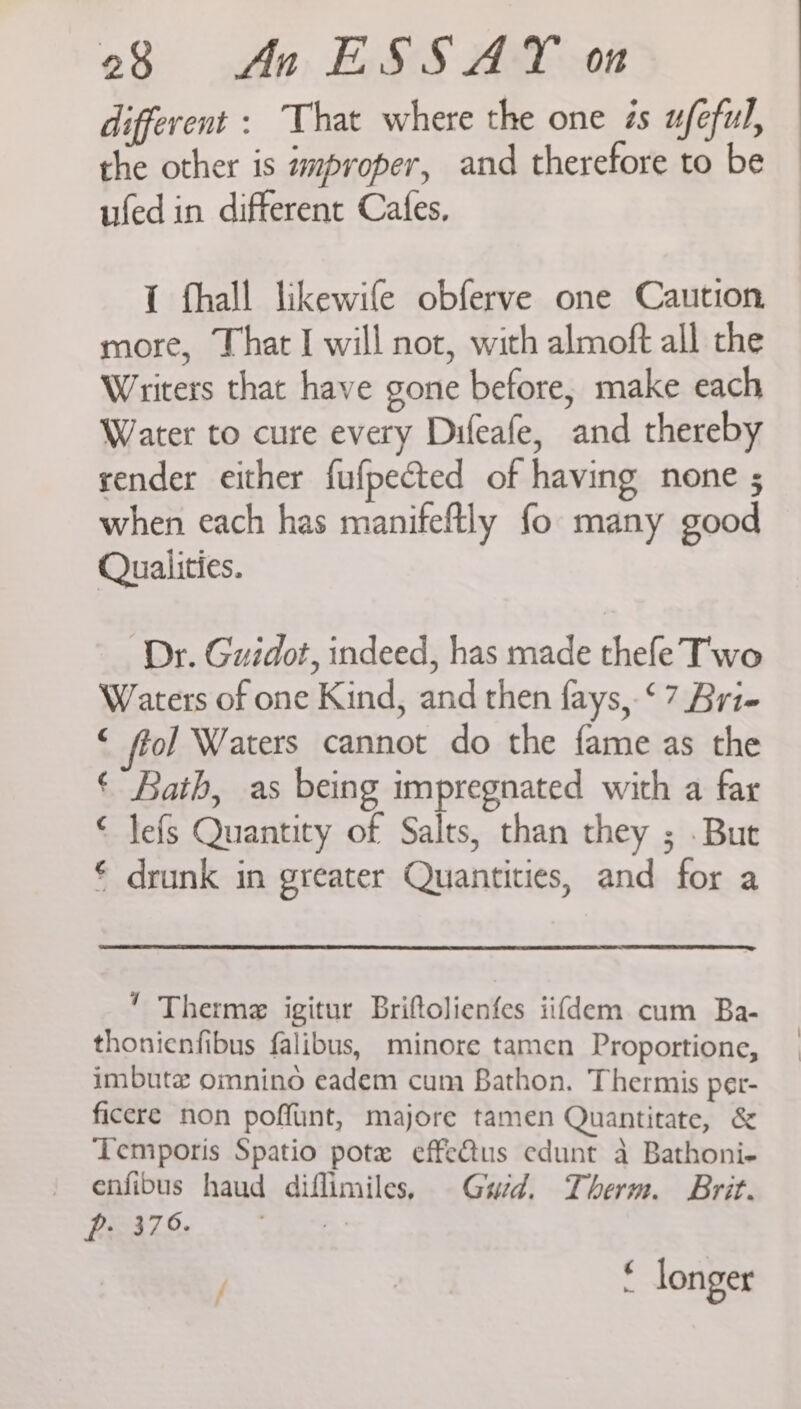 different : That where the one és ufeful, the other is mproper, and therefore to be ufed in different Cafes, { fhall likewife obferve one Caution more, That I will not, with almoft all the Writers that have gone before, make each Water to cure every Difeafe, and thereby render either fufpected of having none ; when each has manifeftly fo many good Qualities. Dr. Guidot, indeed, has made thefe Two Waters of one Kind, and then fays, ‘7 Bri- © fol] Waters cannot do the fame as the ‘ Bath, as being impregnated with a far € lefs Quantity of Salts, than they ; But € drunk in greater Quantities, and for a  Therme igitur Briftolienfes iifdem cum Ba- thonienfibus falibus, minore tamen Proportione, imbute omnino eadem cum Bathon. Thermis per- ficere non poffunt, majore tamen Quantitate, &amp; Temporis Spatio pote effe&amp;tus edunt a Bathoni- enfibus haud diflimiles, Gwed. Therm. Brit. Pp 379. a 4 longer