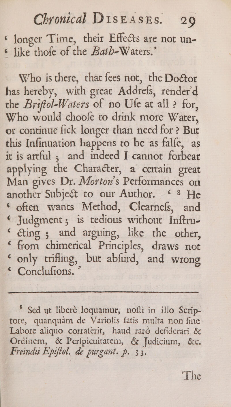 ‘ jonger Time, their Effects are not un- € like thofe of the Bath-Waters.’ Who is there, that fees not, the Doétor has hereby, with great Addrefs, render’d the Briftol-Waters of no Use at all ? for, Who would choofe to drink more Water, or continue fick longer than need for ? But this Infinuation happens to be as falfe, as it is artful ; and indeed I cannot forbear applying the Character, a certain great Man gives Dr. Morton’s Performances on another Subject to our Author. ‘ 8 He © often wants Method, Clearnefs, and € Judgment; is tedious without Inftru- ‘ Ging ; and arguing, like the other, © from chimerical Principles, draws not * only trifling, but abfurd, and wrong © Conclufions. ” * Sed ut liberé loquamur, nofti in illo Scrip- tore, quanquam de Variolis fatis multa non fine Labore aliquo corraterit, haud raro defiderari &amp; Ordinem, &amp; Perfpicuitatem, &amp; Judicium, &amp;c. Freindi Epiftol. de purgant. p. 33.