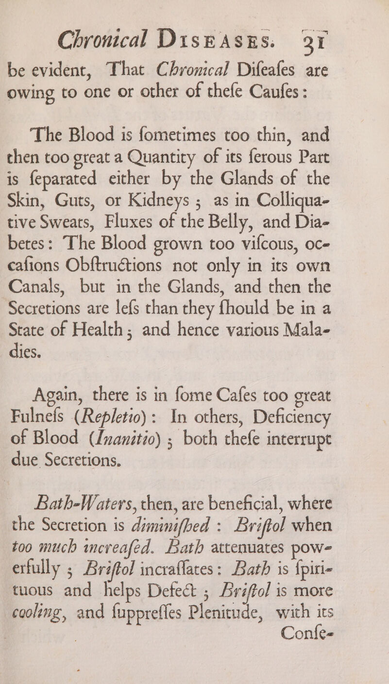 be evident, That Chronical Difeafes are owing to one or other of thefe Caufes : The Blood is fometimes too thin, and then too great a Quantity of its ferous Part is feparated either by the Glands of the Skin, Guts, or Kidneys ; as in Colliqua- tive Sweats, Fluxes of the Belly, and Dia- betes: The Blood grown too vifcous, oc- cafions Obftructions not only in its own Canals, but in the Glands, and then the Secretions are lefs than they fhould be in a State of Health; and hence various Mala- dies. Again, there is in fome Cafes too great Fulnefs (Repletio): In others, Deficiency of Blood (Inanitio) ; both thefe interrupe due Secretions, Bath-Waters, then, are beneficial, where the Secretion is diminifbed : Briftol when too much mncreafed. Bath attenuates pow- erfully ; Bréftol incraflates: Bath is {piri- tuous and helps Detect ; Bri/fol is more cooling, and fupprefles Plenitude, with its | | Confe-