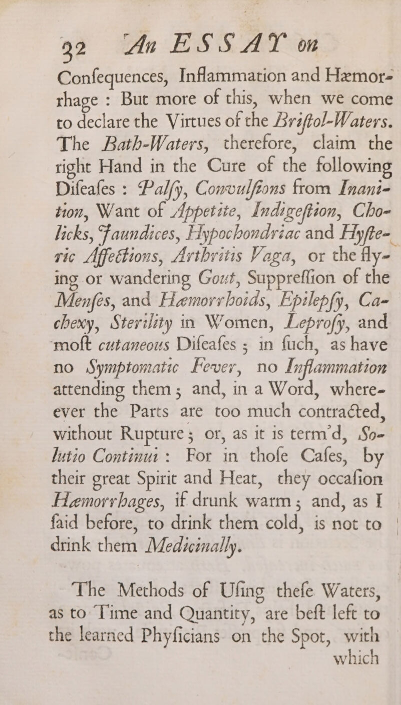 Confequences, Inflammation and Hemor- rhage : But more of this, when we come to declare the Virtues of the Brsftol-Waters. The Bath-Waters, therefore, claim the right Hand in the Cure of the following Difeafes : Palfy, Convulfions from Inani- tion, Want of Appetite, Indigeftion, Cho- licks, Faundices, Hypochondriac and Hyfte- ric Affettions, Arthritis Vaga, or the fly- ing or wandering Govt, Suppreffion of the Menfés, and Hemorrhoids, Epilepfy, Ca- chexy, Sterility rn Women, Leprofy, and moft cutaneous Difeafes ; in fuch, as have no Symptomatic Fever, no Inflammation attending them; and, in a Word, where- ever the Parts are too much contracted, without Rupture; or, as it 1s term’d, So- lutio Continut: For in thofe Cafes, by their great Spirit and Heat, they occafion Hemorrhages, if drunk warm ; and, as I faid before, to drink them cold, is not to | drink them Medicinally. The Methods of Ufing thefe Waters, | as to Time and Quantity, are beft left to the learned Phyficians on the Spot, with which