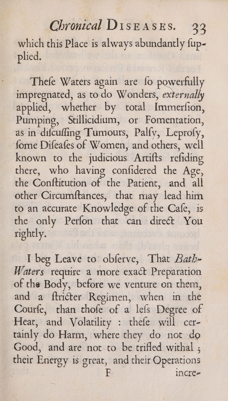 which this Place is always abundantly fup- plied. Thefe Waters again are fo powerfully impregnated, as todo Wonders, externally applied, whether by total Immerfion, Pumping, Stillicidium, or Fomentation, as in difcuffing Tumours, Palfy, Leprofy, fome Difeafes of Women, and others, well known to the judicious Artifts refiding there, who having confidered the Age, the Conftitution of the Patient, and all other Circumftances, that may lead him to an accurate Knowledge of the Cafe, is the only Perfon chat can direct You rightly. I beg Leave to obferve, That Bath- Waters require a more exact Preparation of the Body, before we venture on thera, and a ftricter Regimen, when in the Courfe, than thofe of a lefs Degree of Heat, and Volatility : thefe will cer- tainly do Harm, where they do not do Good, and are not to be trifled withal ; their Energy is great, and their Operations | FE incres