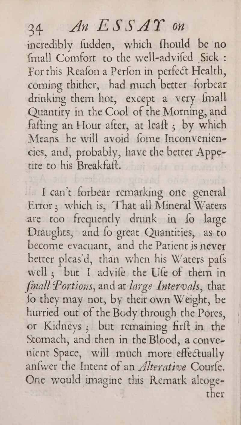 incredibly fudden, which fhould be no {mall Comfort to the well-advifed Sick : For this Reafon a Perfon in perfect Health, coming thither, had much better forbear drinking them hot, except a very {mall Quantity in the Cool of the Morning, and fafting an Hour after, at leaft ; by which Means he will avoid fome Inconvenien- cies, and, probably, have the betrer Appe- tite to his Breakfatt. I can’t forbear remarking one general Error; which is, That all Mineral Waters are too frequently drunk in fo large Draughts, and fo great Quantities, as to become evacuant, and the Patient is never better pleas'd, than when his Waters pafs well; bur I advile the Ufe of them in finall Portions, and at large Intervals, that fo they may not, by their own Weight, be hurried out of the Body through the Pores, or Kidneys ; but remaining firft in the Stomach, and then in the Blood, a conve- nient Space, will much more effectually anfwer the Intent of an 4/terative Courfe. One would imagine this Remark altoge-