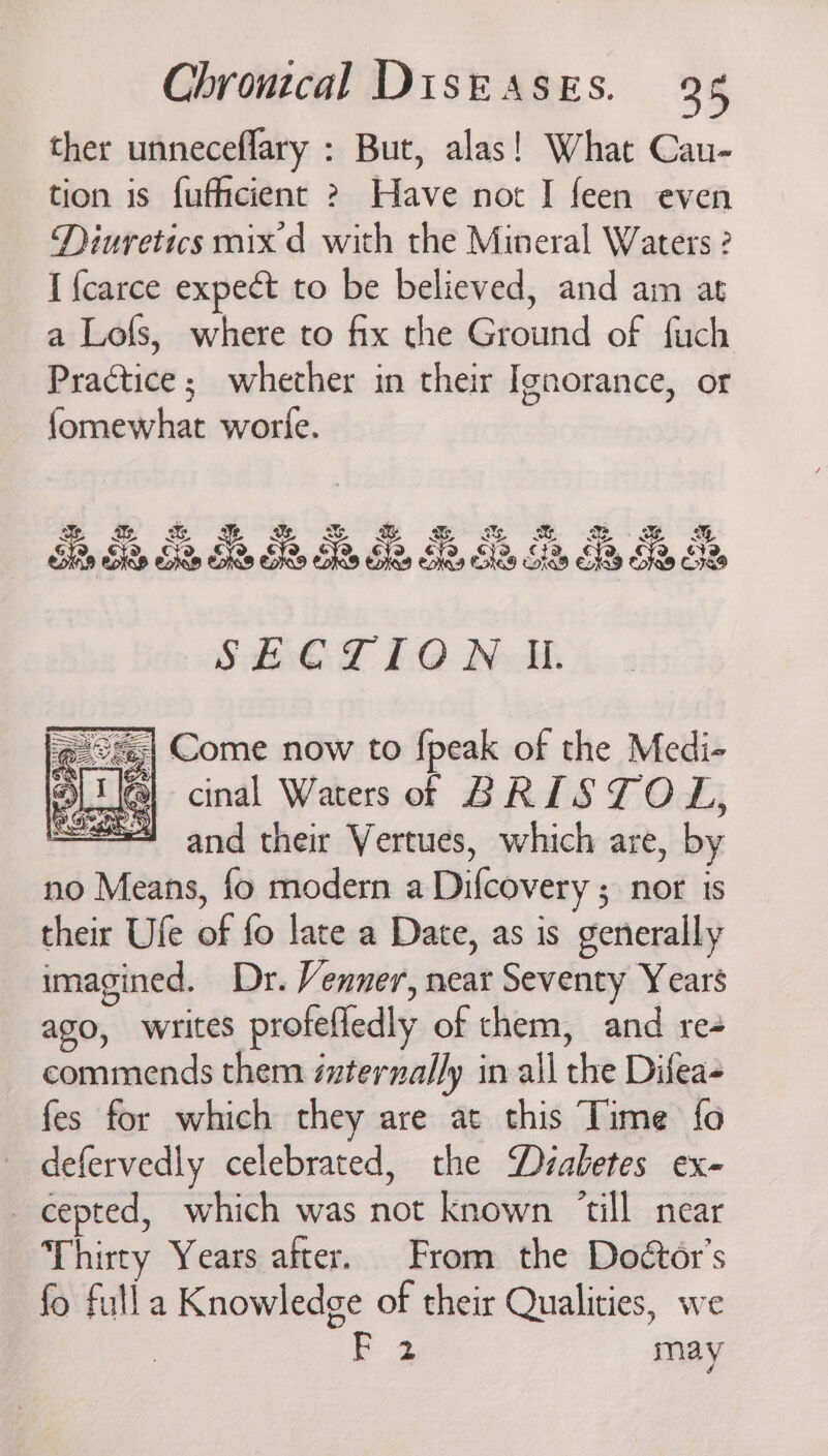 ther unneceflary : But, alas! What Cau- tion is fufhcient ? Have not I feen even Diuretics mix d with the Mineral Waters ? I {carce expect to be believed, and am at a Lofs, where to fix the Ground of fuch Practice; whether in their Ignorance, or fomewhat worle. %. 2 . &amp; Sie C10 NAM. @ ©;| Come now to {peak of the Medi- I {a} cinal Waters of BRISTOL, : and their Vertues, which are, by no Means, fo modern a Difcovery ; nor is their Ufe of fo late a Date, as is generally imagined. Dr. Venner, near Seventy Years ago, writes profefiedly of them, and re- commends them iternally in all the Difea- fes for which they are at this Time fo defervedly celebrated, the Diabetes ex- cepted, which was not known ‘till near Thirty Years after. From the Doétor’s fo fulla Knowledge of their Qualities, we F 2 may
