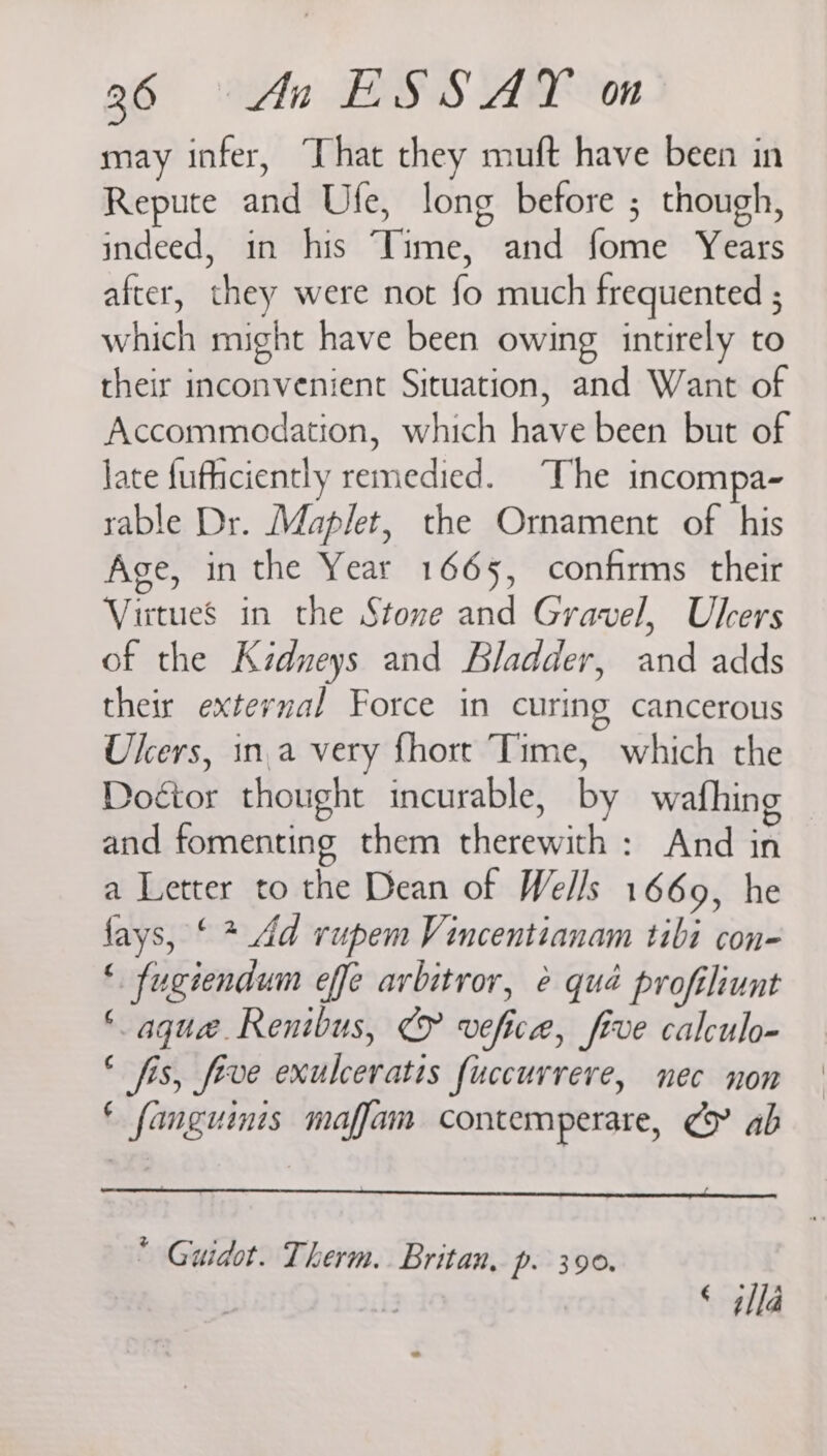 may infer, That they muft have been in Repute and Ufe, long before ; though, indeed, in his Time, and fome Years after, they were not fo much frequented ; which might have been owing intirely to their inconvenient Situation, and Want of Accommodation, which have been but of late fufficiently remedied. The incompa- rable Dr. Maplet, the Ornament of his Age, in the Year 1665, confirms their Virtues in the Stone and Gravel, Ulcers of the Kidneys and Bladder, and adds their external Force in curing cancerous Ulcers, ina very fhort Time, which the Doctor thought incurable, by wafhing and fomenting them therewith : And in a Letter to the Dean of Wells 1669, he fays, ‘ * Ad rupem Vincentianam tibi con- ‘ fugiendum effe arbitror, &amp; qué profiliunt ‘ aque. Renibus, € vefice, five calculo- * fis, five exulceratis fuccurrere, nec non ‘ fanguinis maffam contemperare, ¢> ab * Guidot. Therm. Britan, p. 390. © 4lla