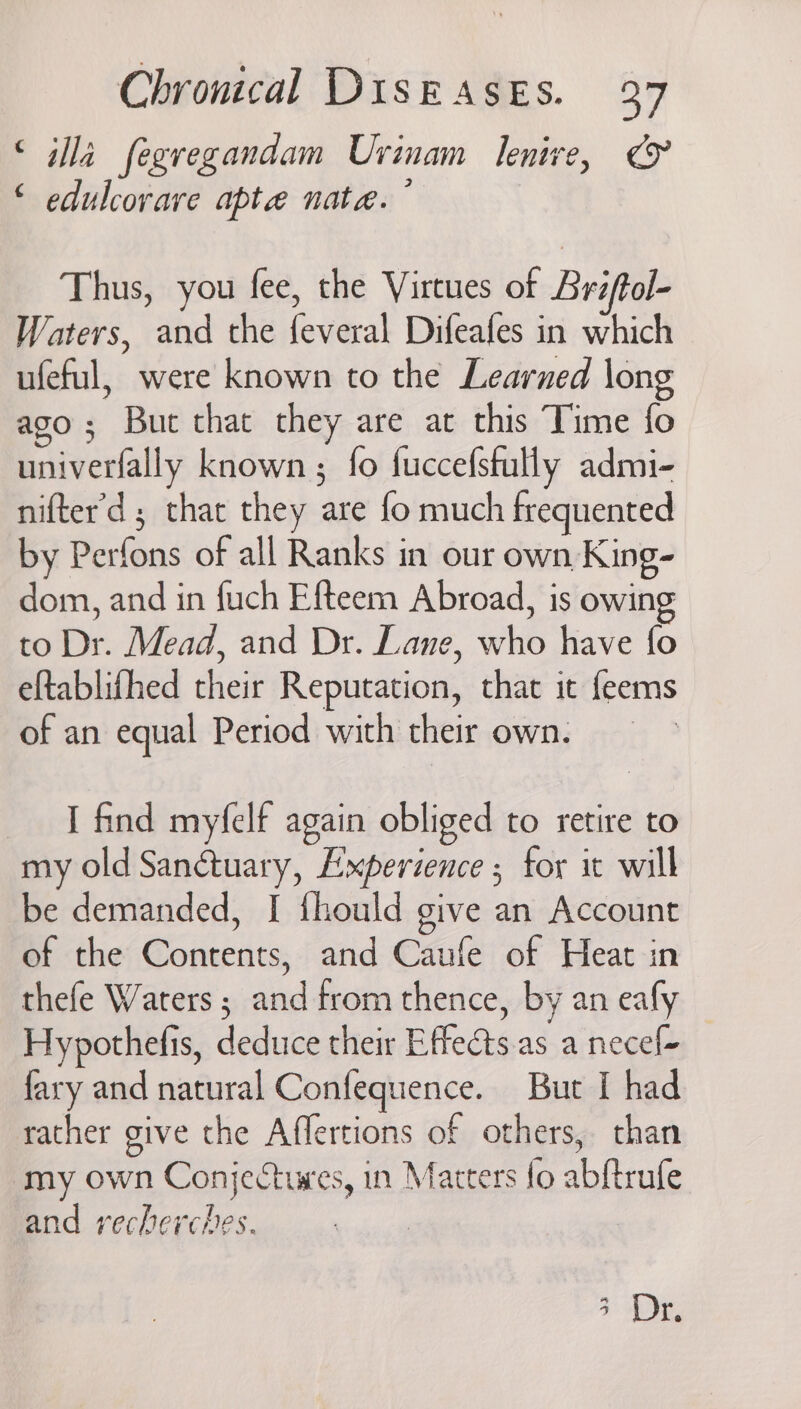 © ila fegregandam Uvinam lenive, &amp; ‘ edulcorare apte nata. Thus, you fee, the Virtues of Bréftol- Waters, and the feveral Difeafes in which ufeful, were known to the Learned long ago; Bue that they are at this Time fo univerfally known ; fo fuccefstully admi- nifter’d ; that they are fo much frequented by Perfons of all Ranks in our own King- dom, and in fuch Efteem Abroad, is owing to Dr. Mead, and Dr. Lane, who have fo eftablifhed their Reputation, that it feems of an equal Period with their own. I find myfelf again obliged to retire to my old Sanctuary, Experience ; for it will be demanded, I {hould give an Account of the Contents, and Caufe of Heat in thefe Waters ; and from thence, by an eafy Hypothefis, deduce their Effects.as a necef- fary and natural Confequence. But I had rather give the Affertions of others, than my own Conjectures, in Marters fo abftrufe and recherches. | 4° De,