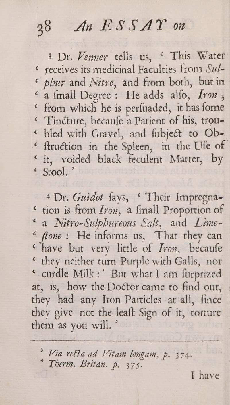 3 Dr. Venner tells us, ‘ This Water ‘ receives its medicinal Faculties from Sw/- ‘ phur and Nitre, and from both, but in ‘a {mall Degree : He adds alfo, Lrons ‘ from which he is perfuaded, it has fome ‘ Tindture, becaufe a Patient of his, trou- < bled with Gravel, and fubjeét to Ob- ‘ ftruétion in the Spleen, in the Ufe of “it, voided black feculent Matter, by “ Stool. ’ 4 Dr. Guidot fays, ‘ Their Impregna- € tion is from /von, a {mall Proportion of “a Nitro-Sulpbureous Salt, and Lime- * fone: He informs us, That they can ‘have but very little of von, becaufe ‘ they neither turn Purple with Galls, nor ‘ curdle Milk :’ But what I am furprized at, is, how the Doctor came to find out, they had any Iron Particles at all, fince | they give not the leaft Sign of it, torture them as you will. ° * Via retta ad Vitam longam, Pp. 374 * Therm. Britan. p. 375. I have