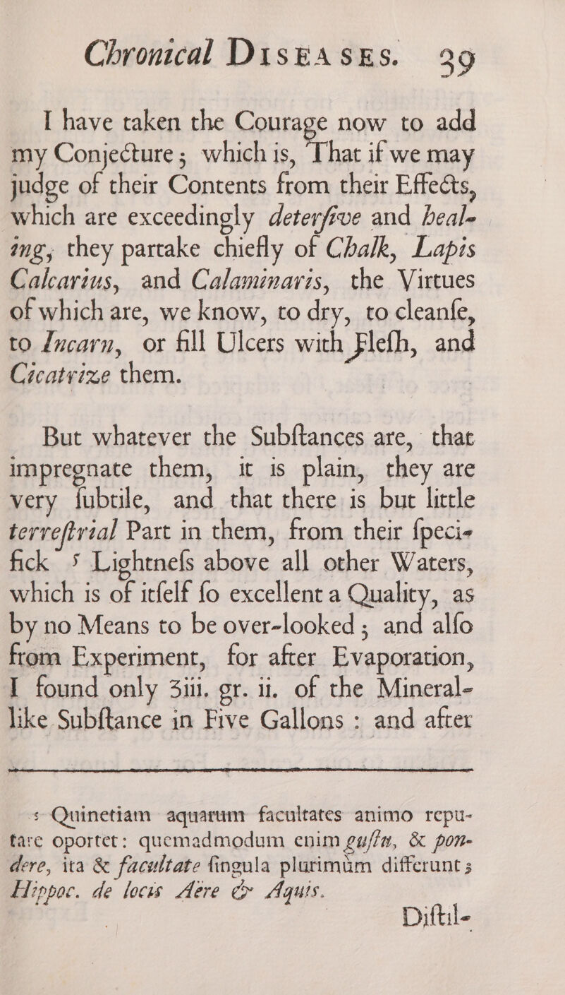 I have taken the Courage now to add my Conjecture; which is, That if we may judge of their Contents from their Effects, which are exceedingly deterfive and heal- ing, they partake chiefly of Chalk, Lapis Calcarius, and Calamimaris, the Virtues of which are, we know, to dry, to cleanfe, to dncarn, or fill Ulcers with Flefh, and Cicatyize them. But whatever the Subftances are, that impregnate them, it is plain, they are very fubtile, and that there is but little terreftvial Part in them, from their {peci- fick 5 Lightnefs above all other Waters, which is of itfelf fo excellent a Quality, as by no Means to be over-looked ; and alfo from Experiment, for after Evaporation, I found only 3ii. gr. 1. of the Mineral- like Subftance in Five Gallons : and after s Quinetiam aquarunr facultates animo repu- fare oportet: quemadmodum enim gu/fa, &amp; pon- dere, ita &amp; facultate fingula plurimum differunt HTippoc. de locus Aere &amp; Aquts. | Diftil-