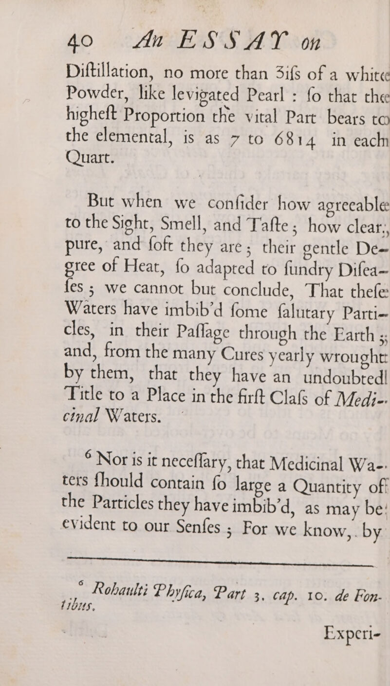Diftillation, no more than 3ifs of a white Powder, like levigated Pearl : fo that che higheft Proportion the vital Part bears to the elemental, is as 7 to 6814 in each Quart. But when we confider how agreeable: to the Sight, Smell, and Tafte ; how clear, pure, and foft they are; their gentle De~ gree of Heat, fo adapted to fundry Difea— fes ; we cannot but conclude, That thefe: Waters have imbib’d fome falutary Parti- cles, in their Paflage through the Earth ; and, from the many Cures yearly wrought: by them, thar they have an undoubted! Title to a Place in the firft Clas of Medi-. cinal Waters. © Nor is it neceflary, that Medicinal Wa-: ters fhould contain fo large a Quantity off the Particles they have imbib’d, as may be: evident to our Senfes ; For we know, by | | * Rohaulti Phyfica, Part 3, Cap. 10. de Fon. trbus, : Experi-