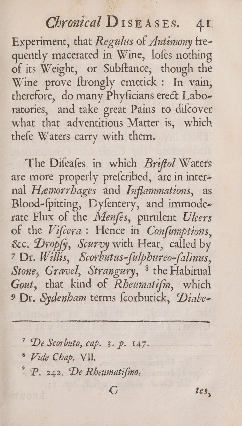 Experiment, that Regulus of Autemony fre- quently macerated in Wine, lofes nothing of its Weight, or Subftance, though the Wine prove ftrongly emetick : In vain, therefore, do many Phyficians erect Labo- ratories, and take great Pains to difcover what that adventitious Matter is, which thefe Waters carry with them. The Difeafes in which Ariftol Waters are more properly prefcribed, are in inter= nal Hemorrbages and Inflammations, as Blood-fpitting, Dyfentery, and immode- rate Flux of the Menfés, purulent Ukers of the Vifcera : Hence in Confimptions, &amp;c. Dropfy, Scurvy with Heat, called by 7 Dr. Willis, Scorbutus-fulpbureo-falinus, Stone, Gravel, Strangury, ® the Habitual Gout, that kind of Rheumatifin, which 9 Dr. Sydenham terms fcorbutick, Diabe-  De Scorbuto, cap. 3. p. 147. * Vide Chap. VII. ° P. 242, De Rheumatifino, G tes,