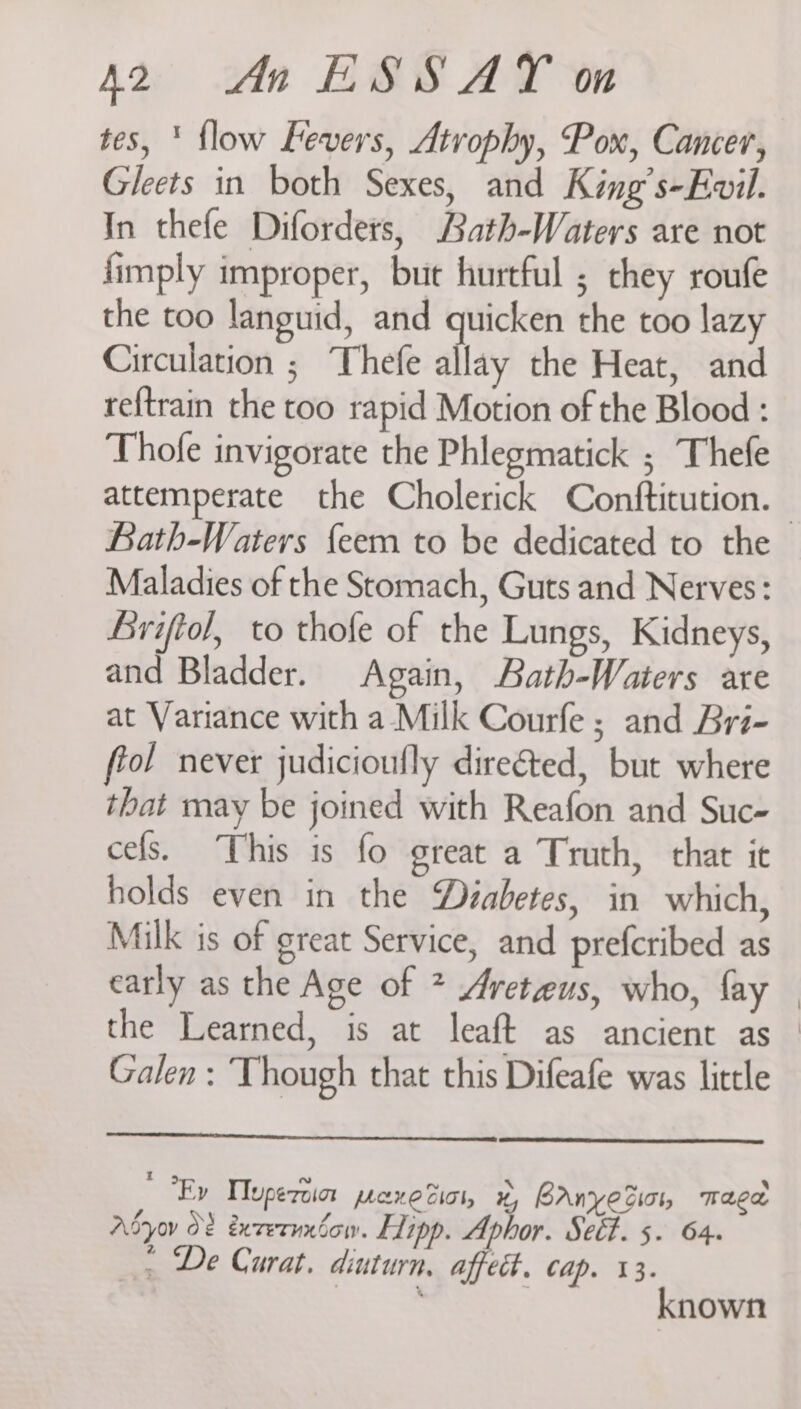 tes, ‘ flow Fevers, Atrophy, Pox, Cancer, Gleets in both Sexes, and King’s-Evil. In thefe Diforders, Bath-Waters are not {imply improper, but hurtful ; chey roufe the too languid, and quicken the too lazy Circulation ; Thefe allay the Heat, and reftrain the too rapid Motion of the Blood : Thofe invigorate the Phlegmatick ; Thefe attemperate the Cholerick Conftitution.— hath-Waters {eem to be dedicated to the Maladies of the Stomach, Guts and Nerves: Briftol, to thofe of the Lungs, Kidneys, and Bladder. Again, Bath-Waters are at Variance with a- Milk Courfe ; and Bri- ffol never judicioufly directed, but where that may be joined with Reafon and Suc- cefs. This is fo great a Truth, that it holds even in the Diabetes, in which, Milk is of great Service, and prefcribed as early as the Age of * Areteus, who, fay the Learned, is at leaft as ancient as — Galen : Though that this Difeafe was little  Ry TIupezoin pane tics, x, hanyetio, mage Adyov O? éxvetuxéow. Eipp. Aphor. Set. 5- 64. _, De Curat. diuturn, a ect, Cap. 13. known