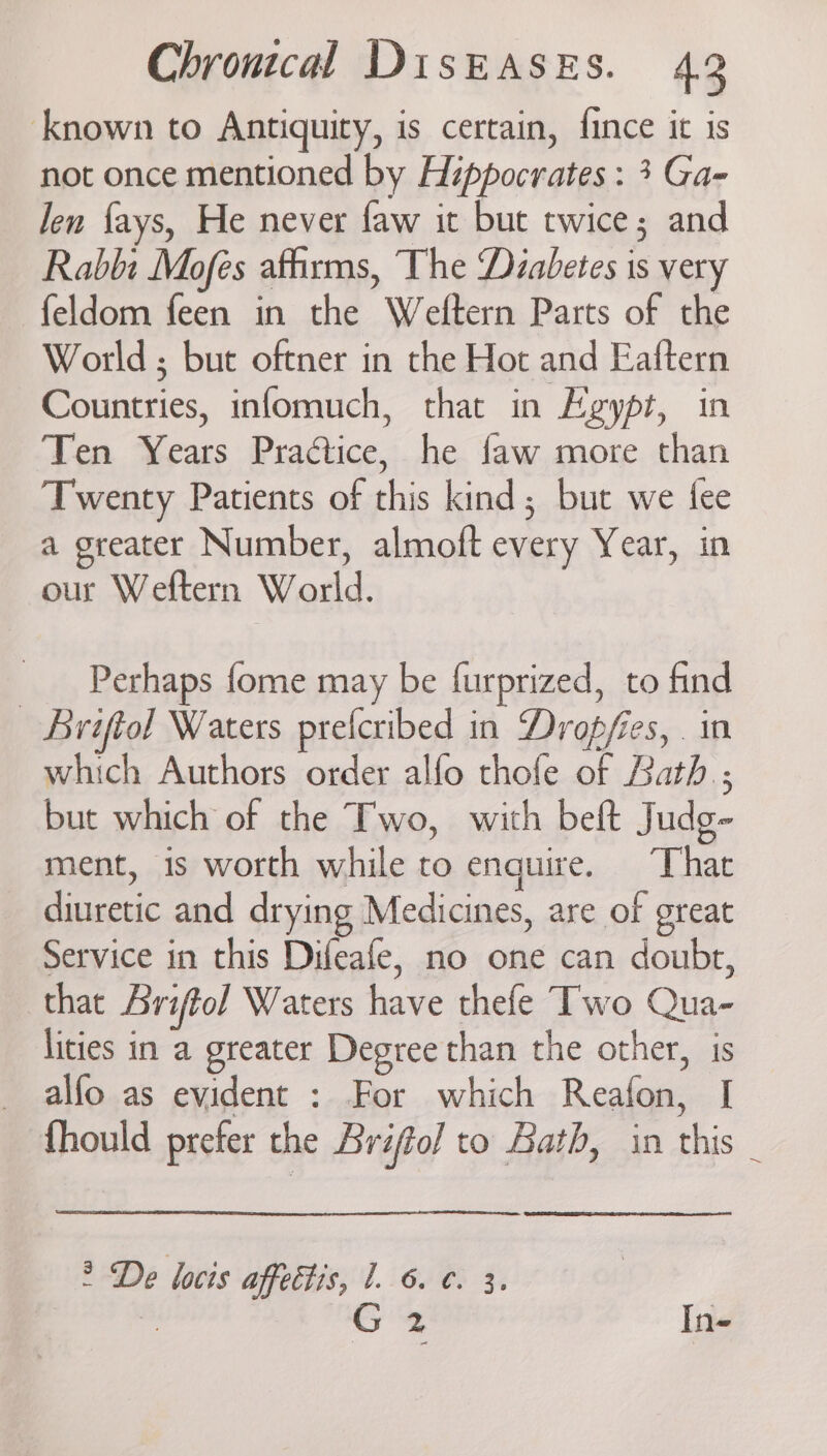known to Antiquity, is certain, fince it is not once mentioned by Hippocrates : 3 Ga- len fays, He never faw it but twice; and Rabbi Mofes afhrms, The ‘Diabetes is very feldom feen in the Weftern Parts of the World ; but oftner in the Hot and Eaftern Countries, infomuch, that in Hygypt, in Ten Years Praétice, he faw more than Twenty Patients of this kind; but we fee a greater Number, almoft every Year, in our Weftern World. Perhaps fome may be furprized, to find | Briftol Waters prefcribed in Dropfies, . in which Authors order alfo thofe of Bath; but which of the Two, with beft Judg- ment, is worth while to enquire. Thar diuretic and drying Medicines, are of great Service in this Difeafe, no one can doubt, that Ariftol Waters have thefe Two Qua- lities in a greater Degree than the other, is alfo as evident : For which Reafon, | fhould prefer the Briffol to Bath, in this _ > De locis affettis, 1. 6. ¢. 3. 7 Cy In-