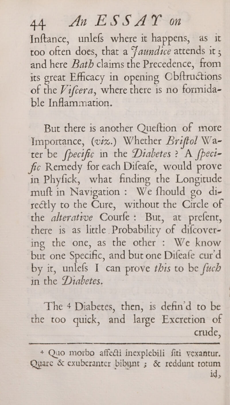 Inftance, unlefs where it happens, as it too often does, that a ‘Jaundice attends it ; and here Bath claims the Precedence, from its great Efficacy in opening Obftruétions of the Vifcera, where there is no formida- ble Inflammation. But there is another Queftion of more Importance, (viz%.) Whether Briftol Wa- ter be fpecific in the Dzabetes ? A fpect- fic Remedy for each Difeafe, would prove in Phyfick, what finding the Longitude muft in Navigation: We fhould go di- rectly to the Cure, without the Circle of the alterateve Courfe: But, at prefent, there is as little Probability of difcover- ing the one, as the other : We know but one Specific, and but one Difeafe cur'd by it, unlefs I can prove this to be fuch in the Diabetes. The 4 Diabetes, then, is defin'd to be the too quick, and large Excretion of crude, # Quo morbo affedti inexplebili fiti vexantur. Qyare &amp; exuberanter bibynt ; &amp; reddunt totum id,