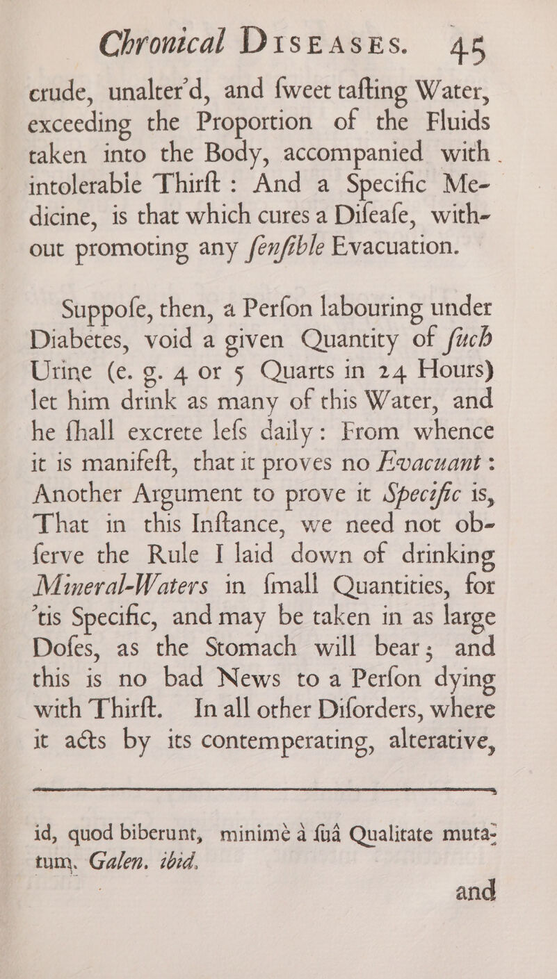 crude, unalter’d, and {weet tafting Water, exceeding the Proportion of the Fluids taken into the Body, accompanied with. intolerable Thirft : And a Specific Me- dicine, is that which cures a Difeafe, with- out promoting any fen/ible Evacuation. Suppofe, then, a Perfon labouring under Diabetes, void a given Quantity of fuch Urine (e. g. 4 or § Quarts in 24 Hours) Jet him drink as many of this Water, and he fhall excrete lefs daily: From whence it is manifeft, that it proves no Evacuant : Another Argument to prove it Specéfic is, That in this Inftance, we need not ob- ferve the Rule I laid down of drinking Mineral-Waters in {mall Quantities, for ‘tis Specific, and may be taken in as large Dofes, as the Stomach will bear; and this is no bad News to a Perfon dying with Thirft. In all orher Diforders, where it acts by its contemperating, alterative, id, quod biberunt, minimé a {ua Qualitate muta- tum. Galen. iid. and