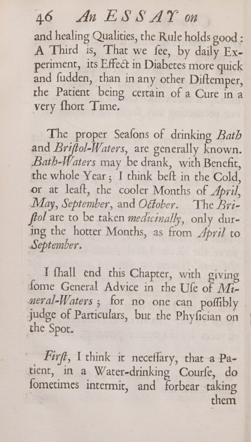 and healing Qualities, the Rule holds good : A Third is, That we fee, by daily Ex- periment, its Effect in Diabetes more quick and fudden, than in any other Diftemper, the Patient being certain of a Cure ina very fhort Time. The proper Seafons of drinking Bath and Lriftol-Waters, are generally known. Bath-Waters may be drank, with Benefit, the whole Year; I think beft in the Cold, or at leaft, the cooler Months of Apvil, May, September, and Oéfober. The Bri- of are to be taken medicinally, only dur- ing the hotter Months, as from /Jpril to September. I fhall end this Chapter, with giving fome General Advice in the Ufe of Mi- aeval-Waters ; for no one can poffibly judge of Particulars, but the Phyfician on the Spot. Firft, \ think it neceflary, that a Pa- tient, in a Water-drinking Courfe, do fometimes intermit, and forbear taking them