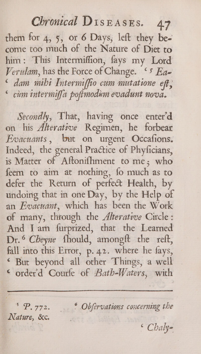them for 4, 5, or 6 Days, left they be- come too much of the Nature of Diet to him: This Intermiffion, fays my Lord Verulam, has the Force of Change. ‘5 Ea- ‘ dam mihi Internnffio cum mutatione eft, ‘ cum intermiffa pofimodim evadunt nova. Secondly, That, having once enter'd on his Alterative Regimen, he forbear Evacuants, ‘bet on urgent Occafions. Indeed, the general Practice of Phyficians, is Matter of Aftonifhment to me; who feem to aim at nothing, fo much as to defer the Return of perfect Health, by undoing that in one Day, by the Help of an Ewvacuant, which has been the Work of many, through the Aferative Circle : And J am furprized, that the Learned — Dr.° Cheyne fhould, amongft the reft, fall into this Error, p. 42. where he fays, ‘ But beyond all other Things, a well . © orderd Courle of Aath-Waters, with * P.772. ~~. © Obfervations concerning the Nature, &amp;c. ; 3 ‘ Chalye