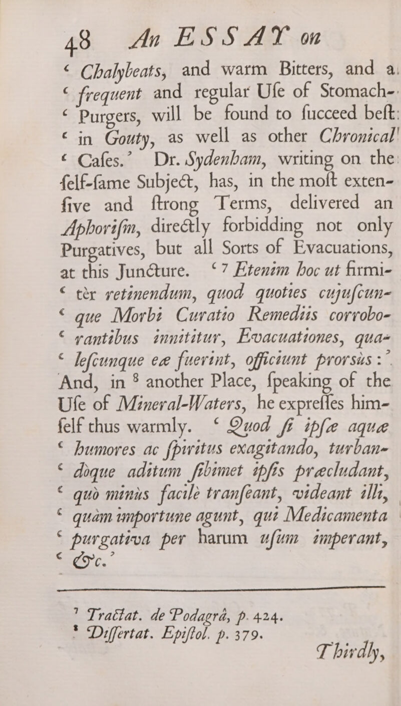 ‘ Chalybeats, and warm Bitters, and a, ‘ frequent and regular Ufe of Stomach-: ‘ Purgers, will be found to fucceed beft: © in Gouty, as well as other Chronical' © Cafes.” Dr. Sydenham, writing on the: felf-fame Subject, has, in the moft exten- five and ftrong Terms, delivered an Aphorifin, directly forbidding not only Purgatives, but all Sorts of Evacuations, at this Junéture. ‘7 Etenzm hoc ut firmi- “ tex vetinendum, quod quoties cujufcun- © gue Morbi Cuvratio Remediis corrobo- © vantibus innititur, Evacuationes, qua- < Jefcunque ee fuerint, officiunt prorsis >” And, in ® another Place, {peaking of the Ule of Mineral-Waters, he exprefles him- felf thus warmly. ‘ Quod fi ipfe aque © bumores ac f{piritus exagitando, turban- © doque aditum fibimet ipfis precludant, © guo minus facile tranfeant, videant ilh, “ quam unportune agunt, que Medicamenta — ee per harum afm imperant, mm ” Trattat. de Podagra, p. 424. * Differtat. Epiftol. p. 379. T hivdly,