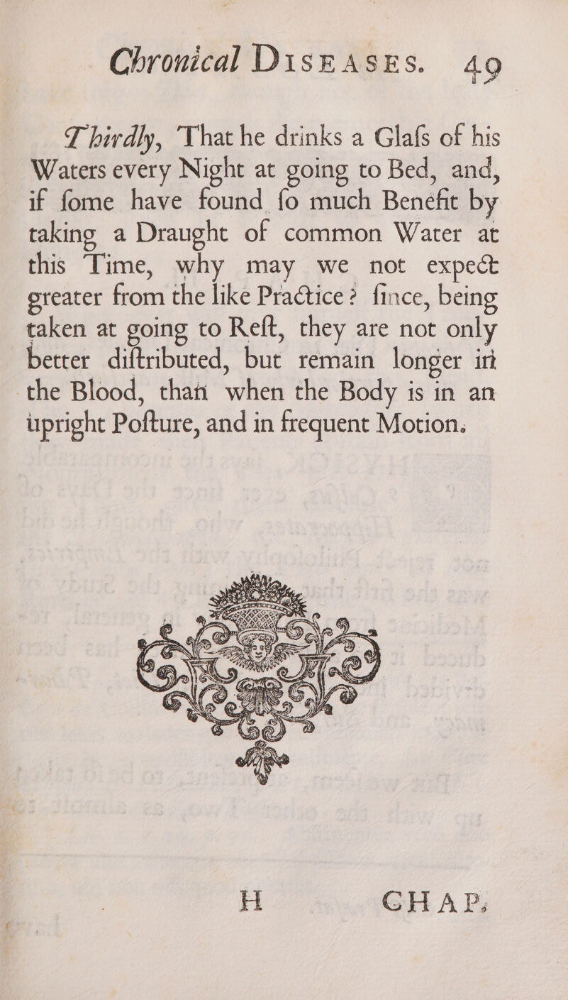 Thirdly, That he drinks a Glafs of his Waters every Night at going to Bed, and, if fome have found fo much Benefit by taking a Draught of common Water at this Time, why may we not expect greater from the like Practice? fince, being taken at going to Reft, they are not only better diftributed, but remain longer in the Blood, thati when the Body is in an upright Pofture, and in frequent Motion. H GHAP,