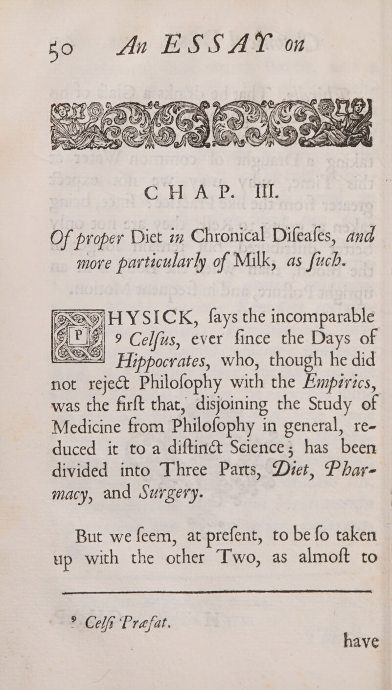 Of proper Diet in Chronical Difeafes, and more particularly of Milk, as fuch. cay MH YSICK, {ays the incomparable at 9 Celfus, ever fince the Days of <1 Hippocrates, who, though he did not reject Philofophy with the Empzrics, was the firft that, disjoining the Study of Medicine from Philofophy in general, re- duced it to a diftinét Science; has been divided into Three Parts, Diet, Phar- macy, and Surgery. But we feem, at prefent, to be fo taken up with the other Two, as almoft to > Celt ‘Prafat. | have