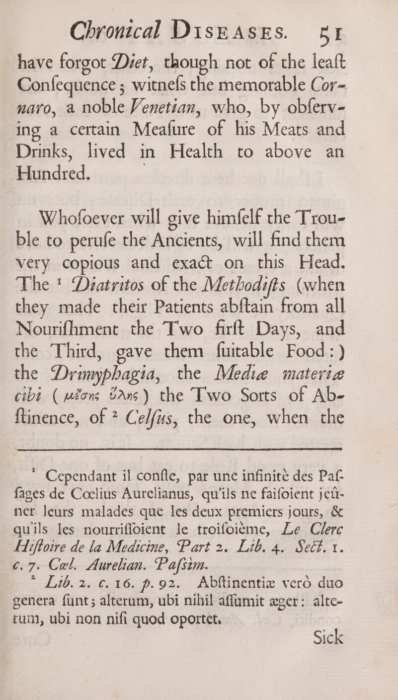 have forgot Déet, though not of the leaft Confequence ; witnefs the memorable Cor- navo, a noble Venetian, who, by obferv- ing a certain Meafure of his Meats and Drinks, lived in Health to above an ‘Hundred. | Whofoever will give himfelf the Trou- ble to perufe the Ancients, will find them very copious and exact on this Head. The ' Diatritos of the Methodits (when they made their Patients abftain from all Nourifhment the Two firft Days, and the Third, gave them fuitable Food:) the Drimyphagia, the Media materia cibt ( méons bAns) the Two Sorts of Ab- ftinence, of * Celfus, the one, when the * Cependant il confte, par une infinite des Pat {ages de Coelius Aurelianus, qu’ils ne faifoient jcu- net. leurs malades que les deux premiers jours, &amp; guils les nourriffoient le troifoieme, Le Clerc Fiiftoire de la Medicine, Part 2. Lib. 4. Seét. i. ¢.7. Cel. Aurelian. Pafsim. * Lib. 2. ¢. 16. p.92. Abftinentiz vero duo genera funt; alterum, ubi nihil affumit ager: altc- cum, ubi non nifi quod oportet. | Sick