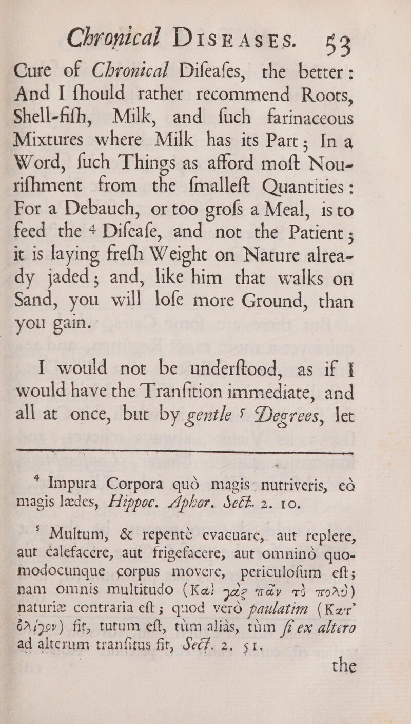 Cure of Chronical Difeafes, the better : And I fhould rather recommend Roots, Shell-fifh, Milk, and fuch farinaceous Mixtures where Milk has its Part; In a Word, fuch Things as afford moft Nou- rifhment from the f{malleft Quantities : For a Debauch, or too grofs a Meal, isto feed the + Difeafe, and not the Patient ; it is laying frefh Weight on Nature alrea- dy jaded; and, like him that walks on Sand, you will lofe more Ground, than you gain. I would not be underftood, as if I would have the Tranfition immediate, and all at once, but by gentle 5 Degrees, let * Impura Corpora qué magis~ nutriveris, cd magis ledes, Lzppoc. Aphor. Seét. 2. 10. * Multum, &amp; repentt cvacuare, aut replere, aut calefacere, aut frigefaccre, aut omnind quo- modocunque corpus movere, periculofum eft; nam omnis multitado (Ke! 92 ma&amp;v 4) word) naturiz contraria eft; quod vero paulatim (Kar’ 6Aspov) fit, tutum eft, tum alias, thm / ex altero ad altcrum tranfitus fir, Sec7. 2. sr. | the