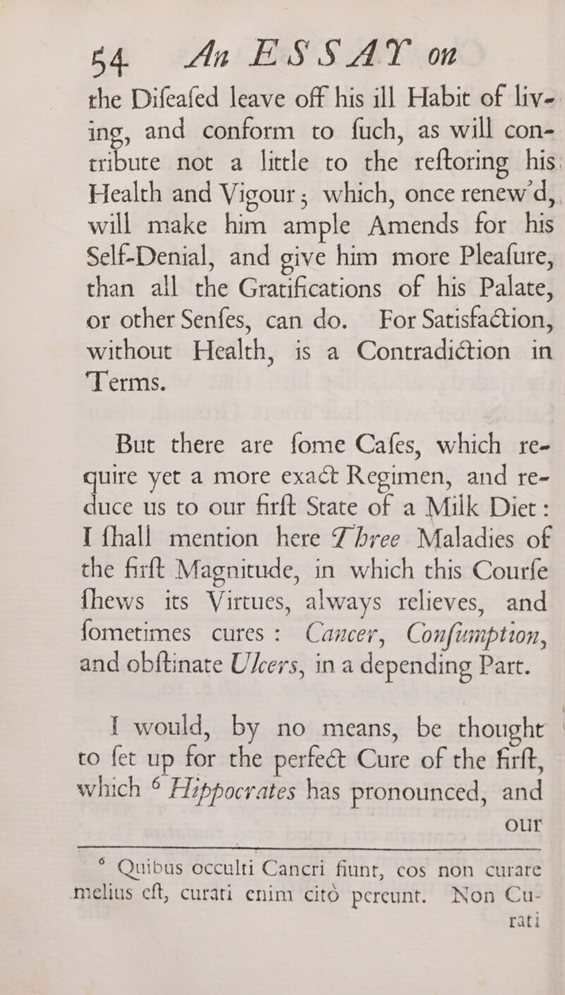 ing, and conform to fuch, as will con- will make him ample Amends for his Self-Denial, and give him more Pleafure, than all the Gratifications of his Palate, or other Senfes, can do. For Satisfaction, without Health, is a Contradiction in ‘Terms. But there are fome Cafes, which re- quire yet a more exact Regimen, and re- duce us to our firft State of a Milk Diet: I {hall mention here Three Maladies of the firft Magnitude, in which this Courfe {hews its Virtues, always relieves, and fometimes cures: Cancer, Confumption, and obftinate Ulcers, in a depending Part. I would, by no means, be thought to fet up for the perfect Cure of the firft, which ° Hippocrates has pronounced, and our * Quibus occulti Cancri fiunt, cos non curare mielius eft, curati enim citd pereunt. Non Cu- rati