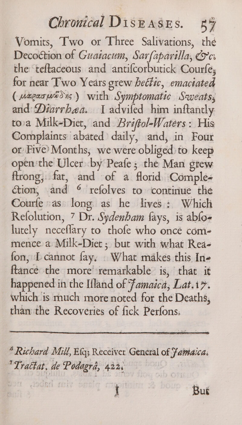 Vomits, Two or Three Salivations, thé Decoction of Guatacum, Sarfapavilla, Ce: the teftaceous and antifcorbutick Courfe, for near Two Years grew hettic, emaciated ( uegerueons) with Symptomatic Saveats, and Diarrhea. 1 advifed him inftancly tora Milk-Diet, and Briftol-Waters : His Complaints abated daily, and, in Four ot Five’ Months, we were obliged :to keep open'the Ulcer by Peafe; the Man gtew ftrong,. fat, and of a florid Comple- ction, and © refolves to ‘continue the Courfe «as: long as he lives: Which Refolution, 7 Dr. Sydenham fays, is abfo- lutely neceflary to thofe who oncé com- mence a Milk-Diet ; but with what Rea- fon, I cannot fay, . What makes this In- ftancé the more’:remarkable is, that it happened in the Ifland of Famaica, Lat.i?. which is much more noted for the Deaths, than the Recoveries of fick Perfons:
