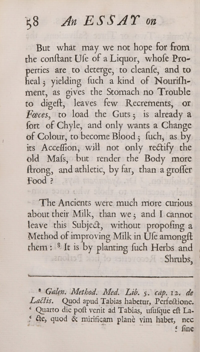 But what may we not hope for from the conftant Ufe of a Liquor, whofe Pra- perties are to deterge, to cleanfe, and to heal ; yielding fuch a kind of Nourifh- ment, as gives the Stomach no Trouble to digeft, leaves few Recrements, or Feces, to load the Guts; is already a fort of Chyle, and only wants a Change of Colour, to become Blood; fuch, as by its Acceffion, will not only rectify the old Mafs, but render the Body more ftrong, and athletic, by far, than a groffer Food ? The Ancients were much more curious about their Milk, than we; and I cannot leave this Subject, without propofing a Method of improving Milk in Ufe amongft them: ® Jt is by planting fuch Herbs and Shrubs, * Galen. Method. Med. Lib. s. Cap. 12. de Lactis. Quod apud Tabias habetur, Perfeétione. * Quarto die poft venit ad Tabias, ufufque eft La- £ Me, quod &amp; mirificam plané yim habet, nec 4 “ Oe