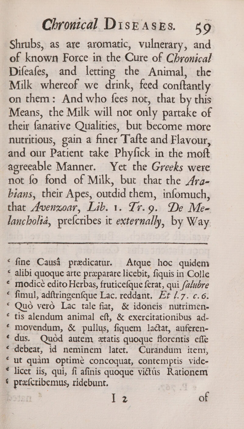 Shrubs, as are aromatic, vulnerary, and of known Force in the Cure of Chronical Difeafes, and letting the Animal, the Milk whereof we drink, feed conftantly on them: And who fees not, that by this Means, the Milk will not only partake of their fanative Qualities, but become more nutritious, gain a finer Tafte and Flavour, and our Patient take Phylick in the moft agreeable Manner. Yet the Greeks were not fo fond of Milk, buc that the Ara- bians, their Apes, outdid them, infomuch, that Avenzoar, Lib. 1. Tr.9. De Me- Jancholia, preicribes it externally, by Way ‘ fine Causa predicatur. Atque hoc quidem « alibi quoque arte prxparare licebit, fiquis in Colle ‘ modice edito Herbas, fruticefque ferat, qui falubre ‘ fimul, adftringenfque Lac. reddant. Et /.7. ¢.6. © Quo vero Lac tale fiat, &amp; idoneis nutrimen- © tis alendum animal eft, &amp; exercitationibus ad- ‘ movendum, &amp; pullus, fiquem lactat, auferen- ¢ dus. Quod autem 2tatis quoque florentis effe ‘-debeat, id neminem latet. Curandum item, ‘ ut quam optimé concoquat, contemptis vide- * licet iis, qui, fi afinis quoque vidtis Rationem ¢ prafcribemus, ridebunt. | E43 of