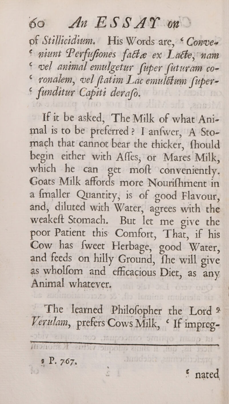 of Stallicidium, His Words are, * Convee © munt Perfufiones fate ex Latte; nam © wel animal emulgetur fuper futuram co- © vonalem, vel ftatim Lac emulétum [uper- € funditur Capiti derafo. if ic be asked, The Milk of what Ani- mal is to be preferred? I anfwer, A Sto- mach that cannot bear the thicker, fhould begin either with Affes; or Mares Milk, which he can get moft conveniently. Goats Milk afford more Nourifhment in a {maller Quantity, is of good Flavour, and, diluted with Water, agrees with the weakeft Stomach. But let me give the poor Patient this Comfort, That, if his Cow has fweet Herbage, good Water, and feeds on hilly Ground, fhe will give as wholfom and efficacious Diet, as any Animal whatever. The learned Philofopher the Lord 9 Verulam, prefers Cows Milk, ‘ If impreg- 9 P. 767, for | © nated