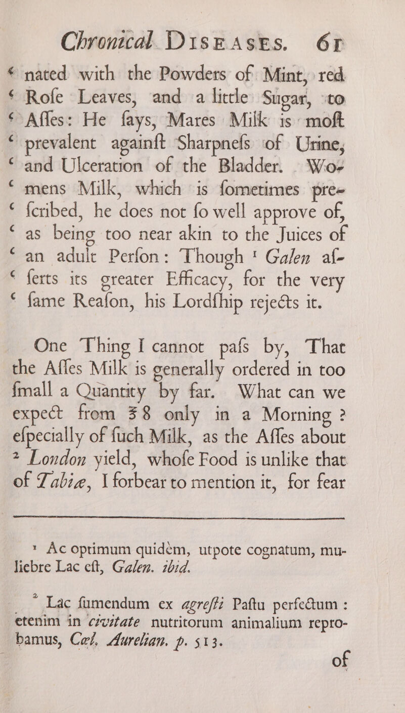 “nated with the Powders of Mint, red Rofe Leaves, and a little Sugar, ‘to “Affes: He fays, Mares Milk is moft prevalent again{t Sharpnefs of Urine, and Ulceration of the Bladder. Wo- mens Milk, which is fometimes pre= {cribed, he does not fo well approve of, as being too near akin to the Juices of an adult Perfon: Though ' Galen af- ferts its greater Efficacy, for the very fame Reafon, his Lordfhip rejects it. a fA Aa Aa a Aa HR HR RH A RA One Thing I cannot pafs by, Thar the Affes Milk is generally ordered in too {mall a Quantity by far. What can we expect from 38 only in a Morning 2 efpecially of fuch Milk, as the Affes about 2 London yield, whofe Food is unlike that of Zabie, \ forbear to mention it, for fear * Ac optimum quidem, utpote cognatum, mu- liebre Lac eft, Galen. zbid. _ ~ Lac fumendum ex agre/fi Paftu perfedum : etenim in czvztate nutritorum animalium repro- bamus, Cel, Aurelian. p. 513. ¢ : of