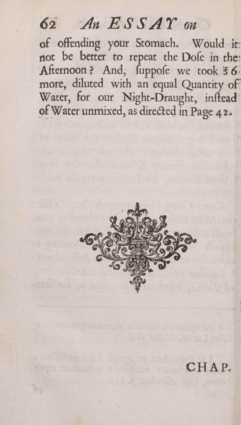 of offending your Stomach. Would it: not be better to repeat the Dofe in the: Afternoon? And, fuppofe we took 56: more, diluted with an equal Quantity of Water, for our Night-Draught, inftead of Water unmixed, as directed in Page 42. I Spgs: ao ai * an ' G e &amp;) as ~ Jy N baw = Q: . is x See CHAP.