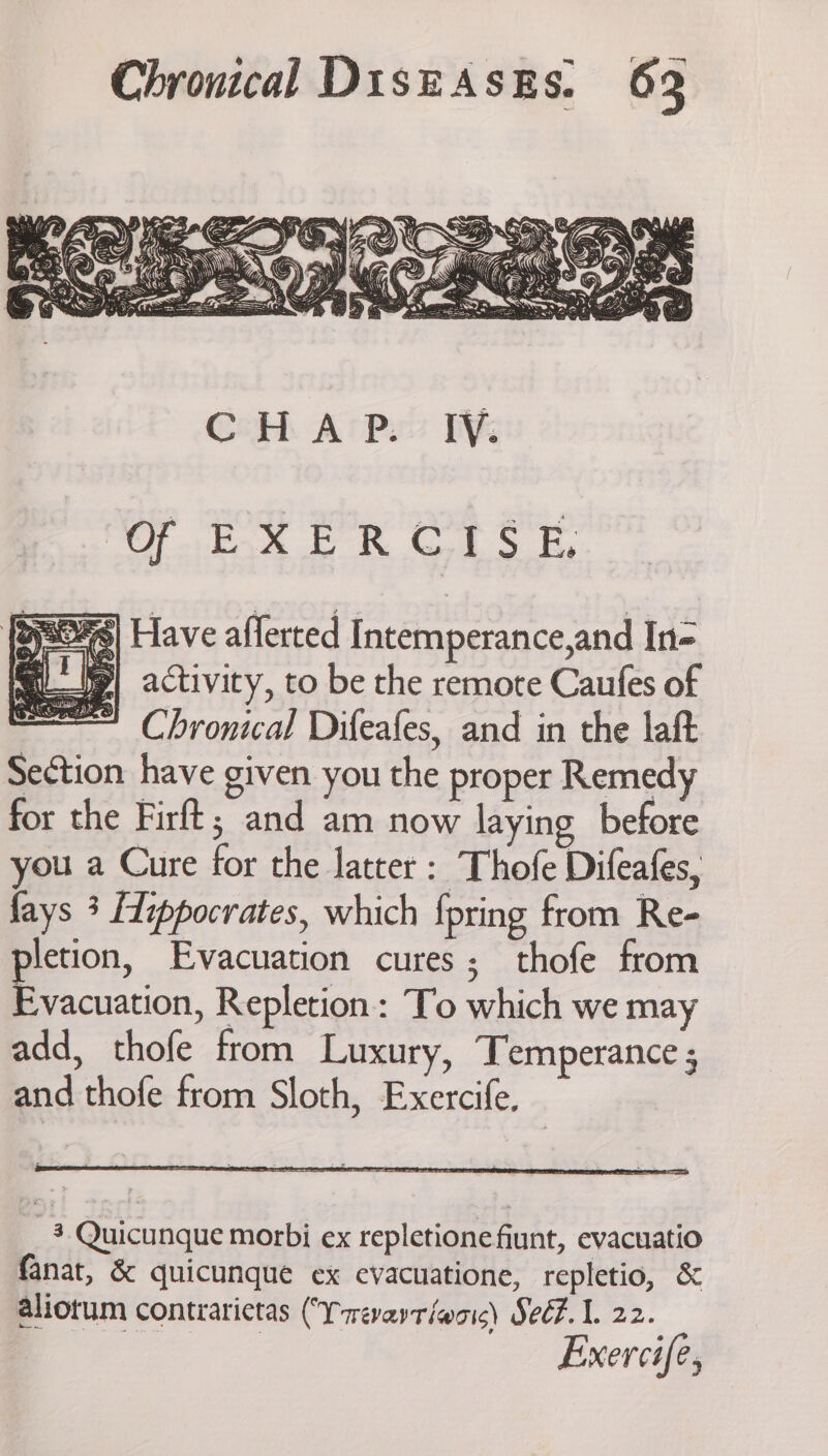 foros ER Gok Sky | Have afferted Intemperance,and In= g| activity, to be the remote Caufes of Chronical Difeafes, and in the laft Section have given you the proper Remedy for the Firft; and am now laying before you a Cure for the latter: Thofe Difeafes, fays 3 [dippocrates, which {pring from Re- pletion, Evacuation cures; thofe from Evacuation, Repletion: To which we may add, thofe from Luxury, Temperance ; and thofe from Sloth, Exercife, 3 Quicunque morbi ex repletione fiunt, evacuatio fanat, &amp; quicunque ex evacuatione, repletio, &amp; aliotum contrarictas (Yrevartiwais) Seé#. 1. 22. Exercife,