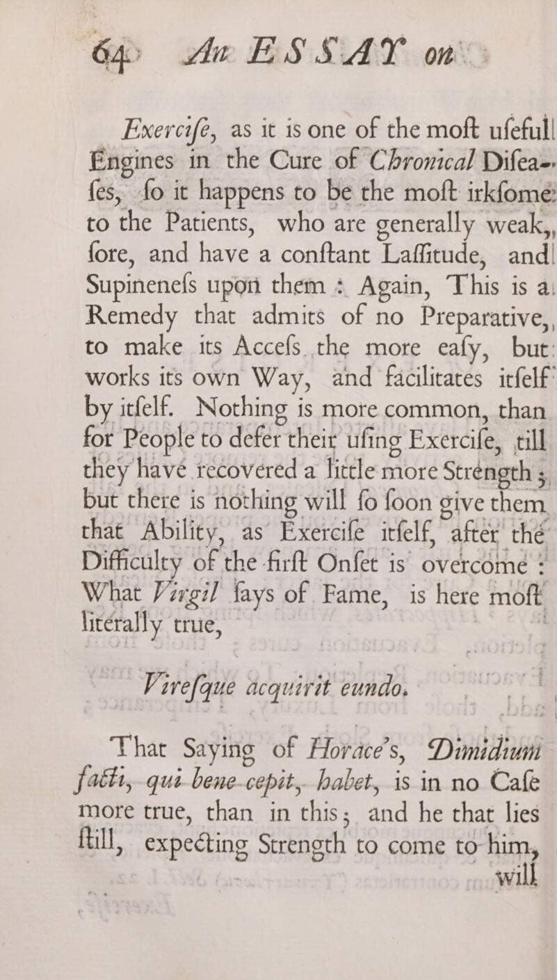 b> Aw ESSAY on Exercifé, as it is one of the moft ufeful! Engines in the Cure of Chronical Difea-. {es, fo it happens to be the moft irkfome: to the Patients, who are generally weak,, fore, and have a conftant Laffitude, and Supinenefs upon them : Again, This is a: Remedy that admits of no Preparative, to make its Accefs the more eafy, but: works its own Way, and facilitates irfelf by itfelf. Nothing is more common, than for People to defer their ufing Exercife, till they have recovered a lictle more Strength 5 but there is nothing will fo foon give them, that Ability, as Exercife itfelf, after thé Difficulty of the firft Onfet is’ overcome : What Virgil fays of Fame, is here moft literally true, Virefque acquirit eundo. That Saying of Horace’s, Dimidium fatti,.qui bene-cepit,. habet, is in no Cafe more true, than in this; and he that lies fill, expecting Strength to come to gait Wi