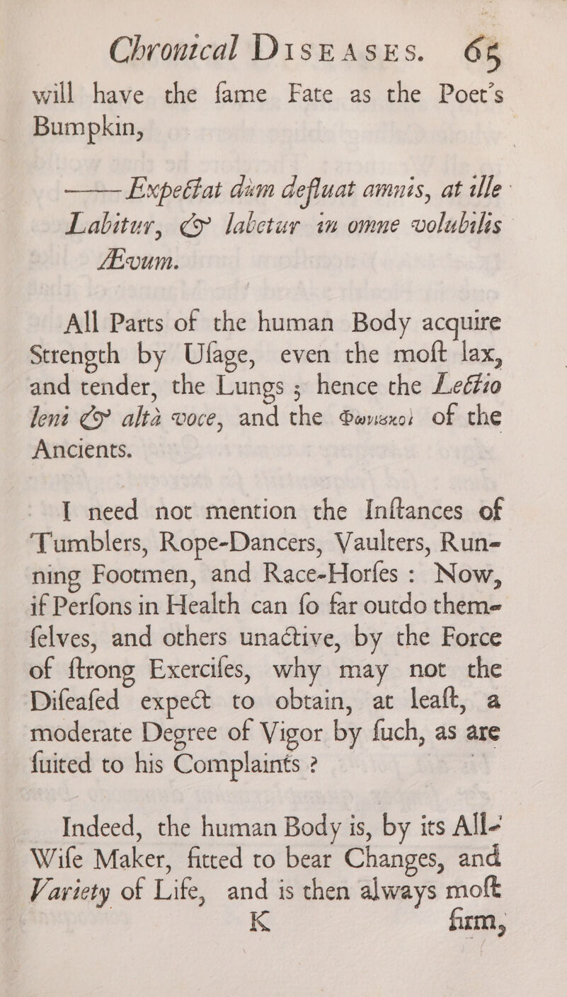 will have the fame Fate as the Poet’s Bumpkin, Expectat dum defluat amnis, at dle Labitur, ¢y labetur im omne volubils LEVUM. All Parts of the human Body acquire Strength by Ulage, even the moft lax, and tender, the Lungs ; hence the Leédzo leni Cy alta voce, and the ®wnsxo: of the Ancients. I need not mention the Inftances of Tumblers, Rope-Dancers, Vaulcers, Run- ning Footmen, and Race-Horfes : Now, if Perfons in Health can fo far outdo theme felves, and others unactive, by the Force of ftrong Exercifes, why may not the Difeafed expect to obtain, at leaft, a moderate Degree of Vigor by fuch, as are fuited to his Complaints ? ox Indeed, the human Body is, by its All- Wife Maker, fitted to bear Changes, and Variety of Life, and is then always moft K firm,
