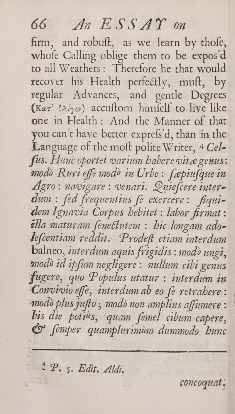 firm, and robuft, as we learn by thofe, whofe Calling oblige them to be expos d to all Weathers: Therefore he that would recover his Health perfeétly, mmuft, by regular Advances, and gentle Degrees (Ker? éa4w) accuftom himfelf to live like one in Health: And the Manner of that you cant have better exprefs'd, than in the Language of the moft polite Writer, + Cel- modo Ruri effe mod? in Urbe: faepiufque in Agro: navigare: venart. Quiefcere inter- dum : fed frequentius fe exercere: fiqui- dem Ignavia Corpus hebitet : labor firmat : ala matuvam feneétutem : hic longam ado- befcentiam veddit. Prodeft etiam interdum balneo, interdum aquis frigidis : mod) ungi, mod id ipfum neghigere: nullum cibi genus fugere, quo Populus utatur : interdum in Convivio effe, interdum ab eo fe retrahere : modo plus ufto ; modo non amplius affumere : bis die potis, quam femel cibum capere, CY femper quamplurimim dummodo bunc “Py 5. Edit. Aldi. | | concoquat.
