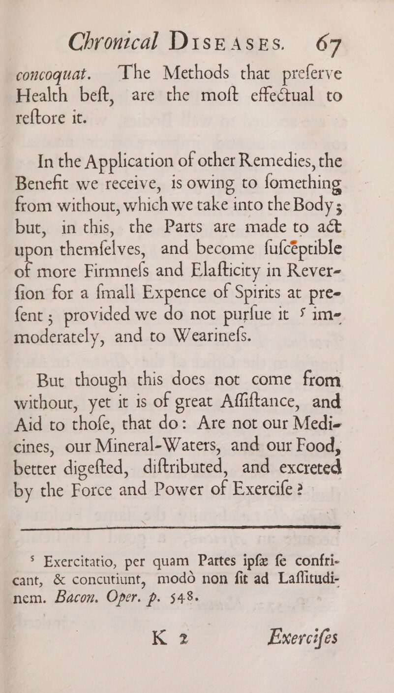 concoquat. The Methods that preferve Health beft, are the moft effectual to reftore it. In the Application of other Remedies, the Benefit we receive, 1s owing to fomething from without, which we take into the Body ; but, in this, the Parts are made to act upon themfelves, and become fufcéptible of more Firmnefs and Elafticiry in Rever- fion for a fmall Expence of Spirits at pres fent ; provided we do not purlue it ime moderately, and to Wearinels. But though this does not come from without, yet it is of great Affiftance, and Aid to thofe, that do: Are not our Medi« cines, our Mineral-Waters, and our Food, better digefted, diftributed, and excreted by the Force and Power of Exercife ? * > Exercitatio, per quam Partes ipfe fe confri- cant, &amp; concutiunt, modo non fit ad Laflitudi- nem. Bacon. Oper. p. 548. K 2 Exercifes