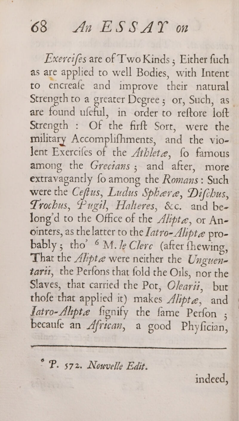 Exercifes ate of Two Kinds ; Either fuch as are applied to well Bodies, with Intent to encreale and improve their natural Strength to a greater Degree; or, Such, as are found ufeful, in order to reftore loft Strength : Of the firft Sort, were the military Accomplifhments, and the vio- Jent Exercifes of the Athlete, {fo famous among the Grecians ; and after, more extravagantly fo among the Romans: Such were the Ceftus, Ludus Sphere, Difchus, Trochus, Pugil, Halteres, &amp;c. and be- long’d to the Office of the Alipte, or An- ointers, as the latter to the Latro- Aliptz pro- bably; tho’ © M./eClere (after fhewing, That the A/:pte were neither the Unguen- tarit, the Perfons that fold the Oils, nor the Slaves, that carried the Pot, Olearii, but thofe that applied it) makes Alipte, and fatro-Alipte fignity the fame Perfon ; — becaufe an African, a good Phyfician, ° P. 572. Nouvelle Edit. indeed,