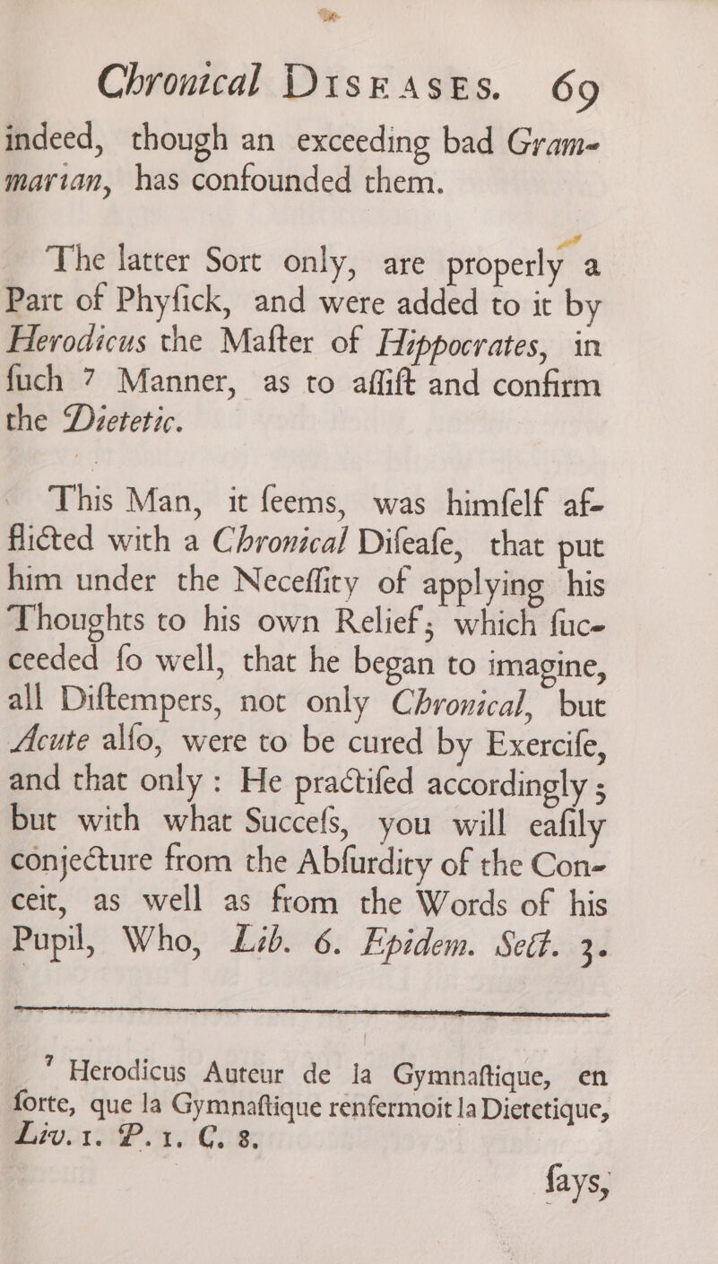 ‘ae Chrontcal Disk asts. 69 indeed, though an exceeding bad Gram- mavian, has confounded them. The latter Sort only, are properly a Part of Phyfick, and were added to it by Herodicus the Mafter of Hippocrates, in fuch 7 Manner, as to affift and confirm the Dvetetic. This Man, it feems, was himfelf af- flicted with a Chronical Difeafe, that put him under the Neceffity of applying his Thoughts to his own Relief; which fuce ceeded {fo well, that he began to imagine, all Diftempers, not only Chyronical, but Acute allo, were to be cured by Exercife, and that only : He practifed accordingly 5 but with what Succefs, you will eafily conjecture from the Abfurdiry of the Con- ceit, as well as from the Words of his Pupil, Who, Lib. 6. Epidem. Seét. ts fays,